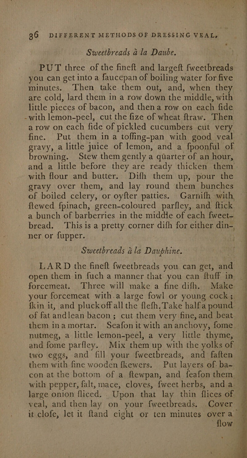 Sweetbreads a la Daube. PUT three of the fineft and largeft fweetbreads you can get into a faucepan of boiling water for five minutes. Then take them out, and, when they are cold, lard them in a row down the ‘middle, with little pieces of bacon, and thena row on each fide -with lemon-peel, cut the fize of wheat ftraw. Then a row on each fide of pickled cucumbers cut very fine. Put them in a toffing-pan with good veal gravy, a little juice of lemon, and a fpoonful of broad Stew them gently a quarter of an hour, and a little before they are ready thicken them with flour and butter. Difh them up, pour the gravy over them, and lay round them bunches of boiled celery, or oyfter patties. Garnifh with ftewed fpinach, green-coloured parfley, and ftick. a bunch of barberries in the middle of each fweet- bread. This isa pretty corner difh for either din-, ner or fupper. | Sweetbreads ala Dauphine. ie LARD the fineft {weetbreads you can get, and open them in fuch a manner that you can fluff in forcemeat. Three will make a fine difh. Make your, forcemeat with.a large fowl or young cock; _ fkin it, and pluckoff all the flefh. Take halfa pound of fat haclaas bacon; cut them very. fine,and beat them ina mortar. Be ts it with an anchovy, fome — nutmeg, a little lemon-peel, a very little thyme, and fome parfley. Mix them up with the yolks of — two eggs, and fill your fweetbreads, and faften — them with fine wooden fkewers. Put layers of- ba~ con at the bottom of a ftewpan, and feafon them, with pepper, falt, mace, cloves, {weet herbs, and a large onion fliced. Upon that lay thin flices of veal, and then lay on your fweetbreads. Cover it clofe, let it ftand eight or ten minutes over a ‘flow —