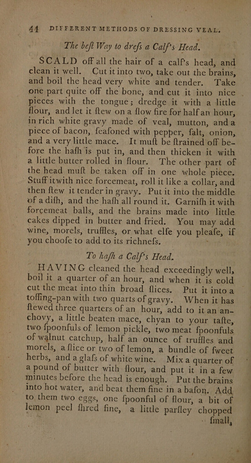 The beft Way to drefs a Calf’s Head. ~ SCALD off all the hair of a calf’s head, and clean it well. Cut it into two, take out the brains, and boil the head very white and tender. Take pieces with the tongue; dredge it with a little flour, and let it {tew ona flow fire for half an hour, inrich white gravy made of veal, mutton, anda piece of bacon, feafoned with pepper, falt, onion, and avery little mace. It mutt be ftrained off be- fore the hafh is put in, and then thicken it with a little butter rolled in flour. The other part of the head muft be taken off in one whole piece. Stuff itwith nice forcemeat, roll it like a collar, and then {tew it tenderin gravy. Put it into the middle of adifh, and the hafh all round it. Garnifh it with forcemeat balls, and the brains made into little cakes dipped in butter and fried. You may add _ you choofe to add to its richnefs, Lo hafh a Calf’s Head. - HAVING cleaned the head exceedingly well, boil it a quarter of an hour, and when it is cold cut the meat into thin broad flices. Put it intoa tofling-pan with two quarts of gravy. When it has ftewed three quarters of an hour, add to it an an- chovy, a little beaten mace, chyan to your tafte, two {poonfuls of lemon pickle, two meat fpoonfuls of walnut catchup, half an ounce of truffles and morels, a flice or two of lemon, a bundle of fweet herbs, and a glafs of white wine. Mixa quarter of a pound of butter with flour, and put it ina few minutes before the head is enough. Put the brains into hot water, and beat them fine in a bafon. Add to them two eggs, one fpoonful of flour, a bit of lemon peel fhred fine, a little parlley chopped