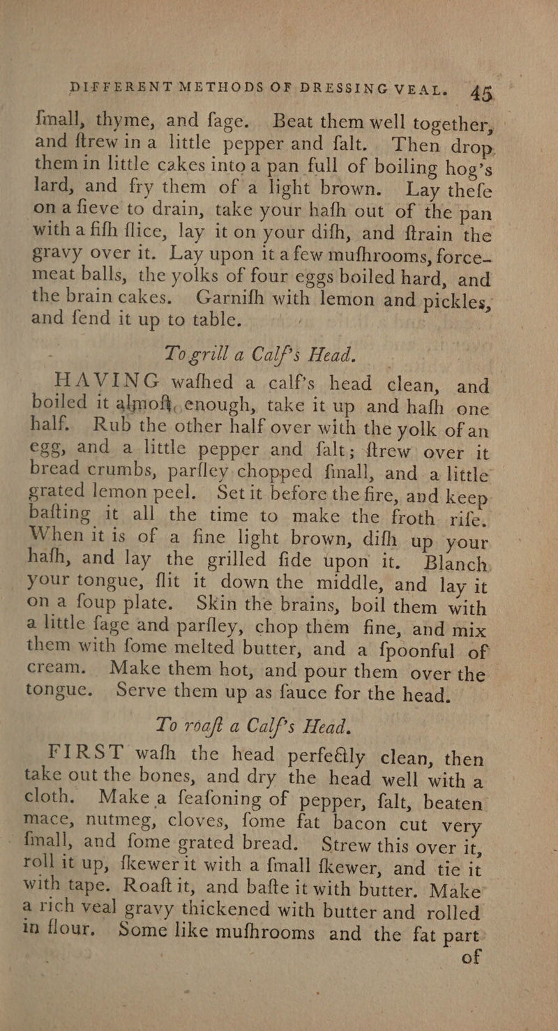 Imall, thyme, and fage. Beat them well together, | and ftrew ina little pepper and falt. Then drop. them in little cakes into a pan full of boiling hog’s lard, and fry them of a light brown. Lay thefe ona fieve to drain, take your hafh out of the pan with a fifh flice, lay it on your dith, and ftrain the gravy over it. Lay upon it afew mufhrooms, force- meat balls, the yolks of four eggs boiled hard, and the brain cakes. Garnifh with lemon and pickles, and fend it up to table. 3 To grill a Calf’s Head. HAVING wafhed a calfs head clean, and boiled it almoft,,enough, take it up and hafh one half. Rub the other half over with the yolk of an egg, and a little pepper and falt; {trew over it bread crumbs, parfley.chopped finall, and a little grated lemon peel. Set it before the fire, and keep bafting it all the time to make the froth. rife. When it is of a fine light brown, difh up your hafh, and lay the grilled fide upon it. Blanch. your tongue, flit it down the middle, and lay it on a foup plate. Skin the brains, boil them with a little fage and parfley, chop them fine, and mix them with fome melted butter, and a fpoonful of cream. Make them hot, and pour them over the tongue. Serve them up as fauce for the head. To roaft a Calf’s Head. FIRST wafh the head perfe@lly clean, then take out the bones, and dry the head well with a cloth. Make a feafoning of pepper, falt, beaten mace, nutmeg, cloves, fome fat bacon cut very -{mall, and fome grated bread. Strew this over it, roll it up, fkewer it with a {mall {kewer, and tie it — with tape. Roaft it, and batfte it with butter. Make a rich veal gravy thickened with butter and rolled in flour, Some like mufhrooms and the fat part: | of