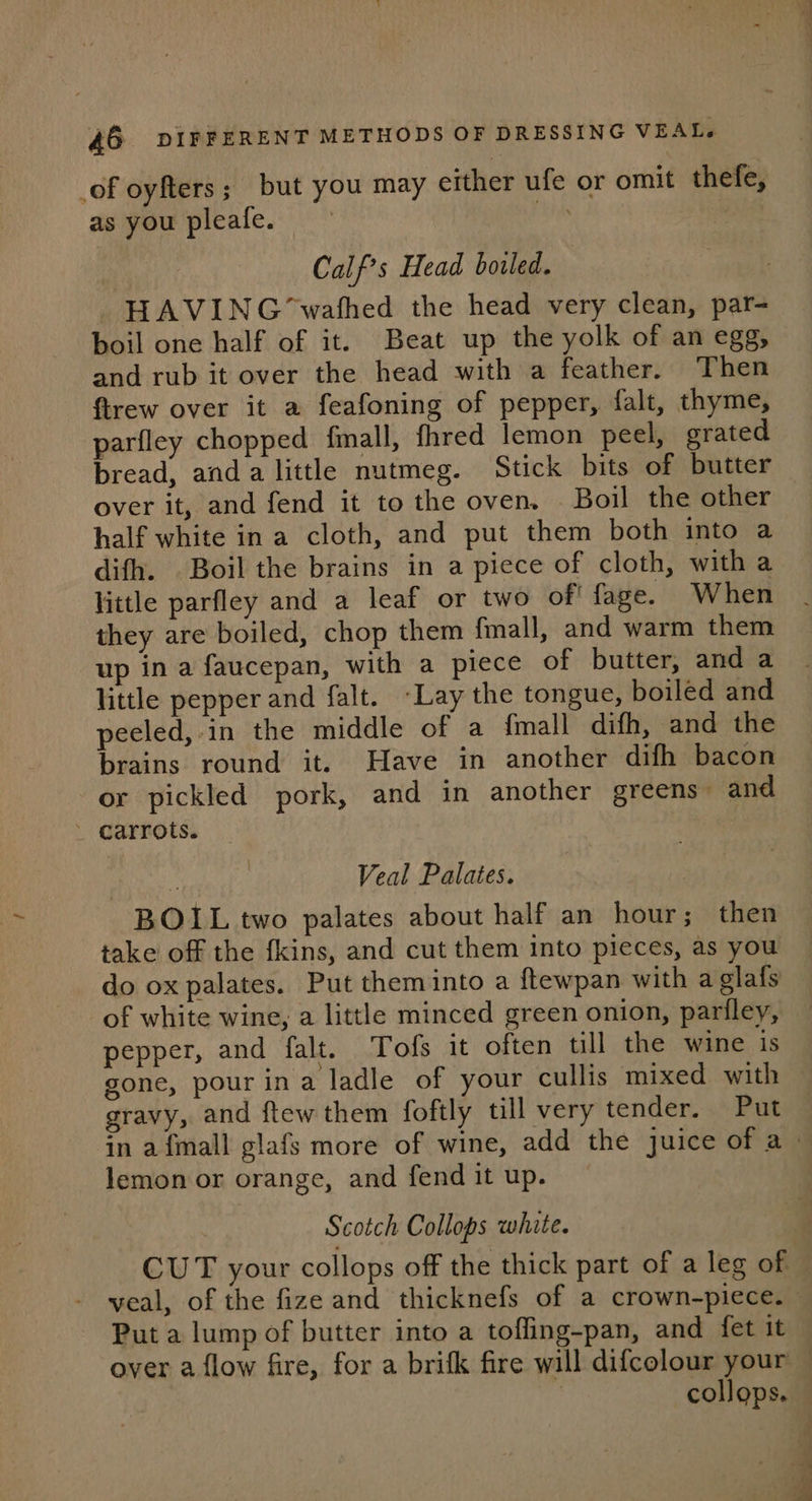 _of oyfters; but you may either ufe or omit thefe, as you pleafe. ae Calf’s Head boiled. HAVING ‘wafhed the head very clean, par- boil one half of it. Beat up the yolk of an egg, and rub it over the head with a feather. Then firew over it a feafoning of pepper, falt, thyme, parfley chopped fmall, fhred lemon peel, grated bread, anda little nutmeg. Stick bits of butter over it, and fend it to the oven. Boil the other half white ina cloth, and put them both into a difh. Boil the brains in a piece of cloth, with a little parfley and a leaf or two of’ fage. When they are boiled, chop them fmall, and warm them up in a faucepan, with a piece of butter, and a little pepper and falt. ~Lay the tongue, boiled and peeled, in the middle of a {mall difh, and the brains round it. Have in another difh bacon or pickled pork, and in another greens” and Veal Palates. BOIL two palates about half an hour; then take off the fkins, and cut them into pieces, as you do ox palates. Put them into a ftewpan with a glafs of white wine, a little minced green onion, partiley, pepper, and falt. Tofs it often till the wine is gone, pour ina ladle of your cullis mixed with gravy, and ftew them foftly till very tender. Put in afmall glafs more of wine, add the juice of a. lemon or orange, and fend it up. Scotch Collops white. CUT your collops off the thick part of a leg of veal, of the fize and thicknefs of a crown-piece. Put a lump of butter into a tofling-pan, and fet it over a flow fire, for a brifk fire will difcolour your ~ 3 collops.