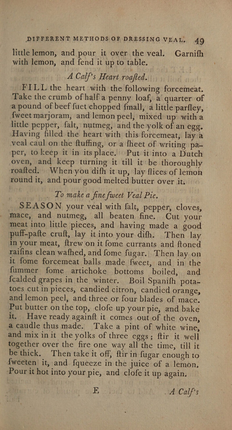 little lemon, and pour it over.the veal. Garnith with lemon, and fend it up to table. A Calf’s Heart roafted. FILL the heart with the following forcemeat. Take the crumb of half a penny loaf, a’ quarter of a pound of beef fuet chopped fmall, a little parfley, - {weet marjoram, and lemon pecl, mixed up: with a little pepper, falt, nutmeg, and the yolk of an egg. Having filled the heart with this forcemeat, lay'a veal caul on the ftuffing, or a fheet of writing pa- per, to keep it in its place.’ Put it into a Dutch oven, and keep turning it till it: be thoroughly roafted. When you difh it up, ‘lay flices of lemon round it, and pour good melted butter over it, _ Lo make a fine fweet Veal Pre. _ SEASON your veal with falt, pepper, cloves, mace, and nutmeg, all beaten fine. Cut your meat into little pieces, and having made a good puif-pafte cruft, lay it into your difh. Then lay in your meat, {trew on it fome currants and ftoned raifins clean wafhed, and fome fugar.. Then lay on it fome forcemeat balls made fweet, and in the fummer fome. artichoke bottoms boiled, and {calded grapes in the winter. Boil Spanifh pota- toes cutin pieces, candied citron, candied orange, and lemon peel, and three or four blades of mace. Put butter on the top, clofe up your pie, and bake it. Have ready againft it comes out of the oven, acaudle thus made. Take a pint of white wine, and mix init the yolks of three eggs; ftir it well together over the fire one way all the time, till it be thick. Then take it off, ftirin fugar enough to {weeten it, and f{queeze in the juice of a lemon, Pour it hot into your pie, and clofe it up again, BE ae: A Calf’s