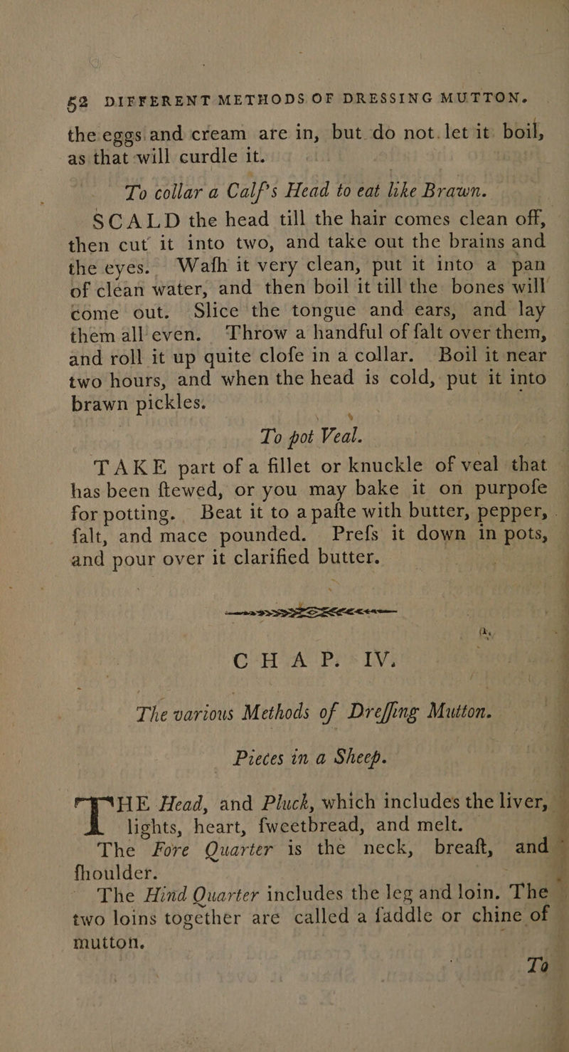 the eggs. and cream are in, but do not. let it boil, as that will curdle it. To collar a Calf Head to eat like Brawn. SCALD the head till the hair comes clean off, then cut’ it into two, and take out the brains and the eyes. Wah it very clean, put it into a pan of clean water, and then boil it till the bones will come out. Slide the tongue and ears, and lay them all even. Throw a handful of falt over them, and roll it up quite clofe in acollar. Boil it near two hours, and when the head is cold, put it into brawn pickles. To pot cess TAKE part of a fillet or knuckle of veal that has been ftewed, or you may bake it on purpofe for potting. Beat it to a pafte with butter, pepper, — falt, and mace pounded. Prefs it down in pots, and pour over it clarified PS EE Cy ie ee ta CHA Piss iV: The various Methods of Dreffing Mutton. Pieces in a Sheep. HE Head, and Pluck, which includes the liver, | lights, heart, fweetbread, and melt. — The Fore Quarter is the neck, breaft, and fhoulder. : ~ The Hind Quarter includes the leg and Join. The two loins together are called a faddle or chine of} mutton. To ‘eile