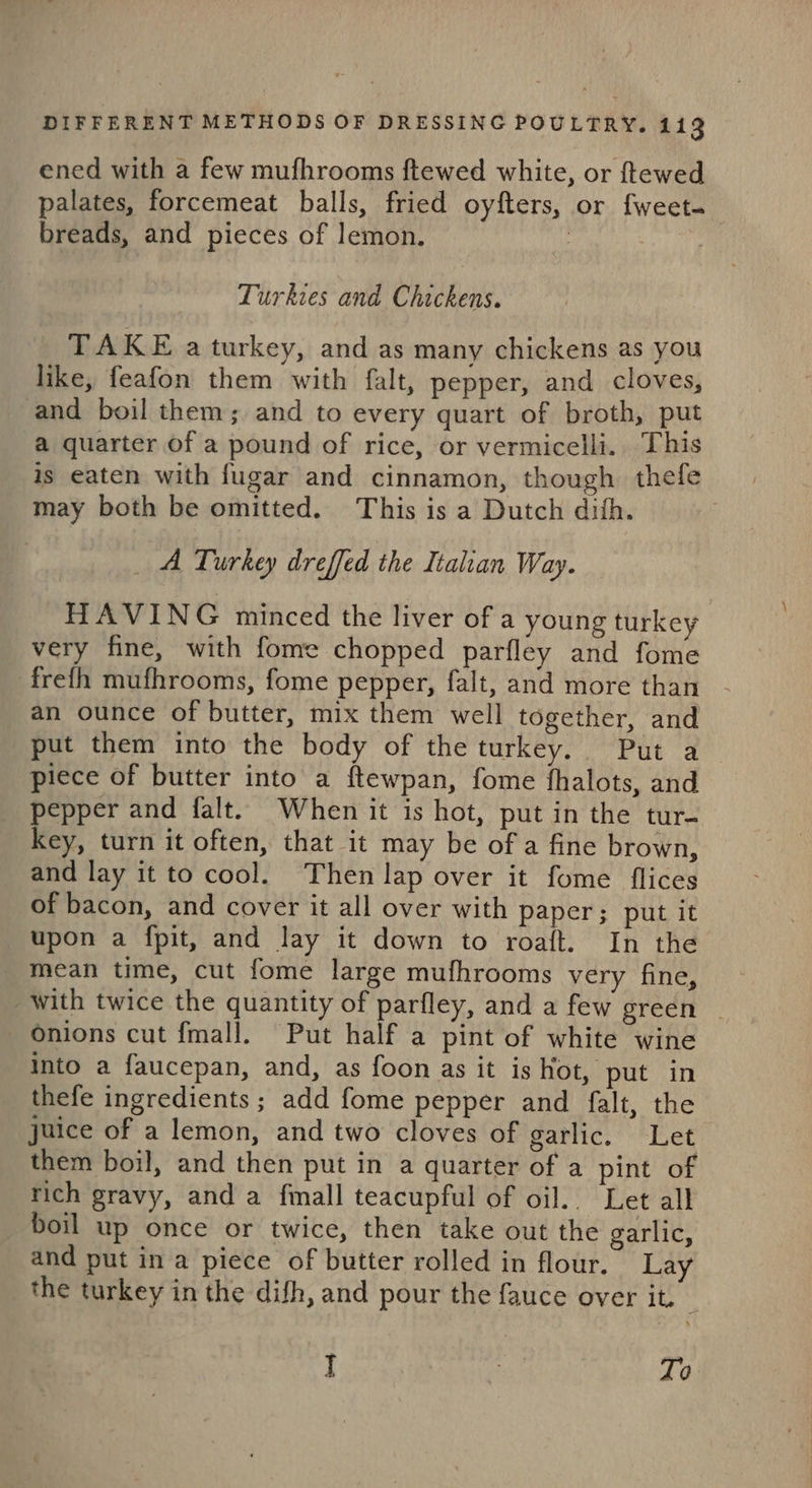 ened with a few mufhrooms ftewed white, or ftewed palates, forcemeat balls, fried oyfters, or fweet- breads, and pieces of lemon. Turkies and Chickens. TAKE a turkey, and as many chickens as you like, feafon them with falt, pepper, and cloves, and boil them; and to every quart of broth, put a quarter of a pound of rice, or vermicelli. This is eaten with fugar and cinnamon, though thefe may both be omitted. This is a Dutch dith. _ A Turkey dreffed the Italian Way. HAVING minced the liver of a young turkey very fine, with fome chopped parfley and fome frefh mufhrooms, fome pepper, falt, and more than an ounce of butter, mix them well together, and put them into the body of theturkey. Put a piece of butter into a ftewpan, fome fhalots, and pepper and falt. When it is hot, put in the tur- key, turn it often, that it may be of a fine brown, and lay it to cool. Then lap over it fome flices of bacon, and cover it all over with paper; put it upon a fpit, and lay it down to roaft. In the mean time, cut fome large mufhrooms very fine, with twice the quantity of parfley, and a few green | Onions cut fmal]. Put half a pint of white wine into a faucepan, and, as foon as it is hot, put in thefe ingredients ; add fome pepper and falt, the juice of a lemon, and two cloves of garlic. Let them boil, and then put in a quarter of a pint of rich gravy, and a fmall teacupful of oil. Let all boil up once or twice, then take out the garlic, and put in a piece of butter rolled in flour. Lay the turkey in the difh, and pour the fauce over it. J 3 To