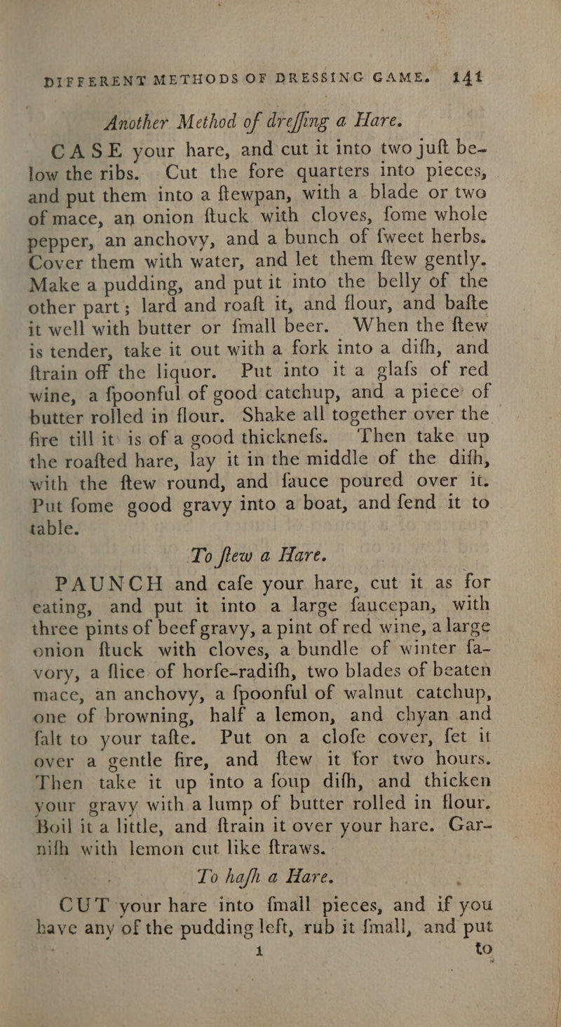 Another Method of dreffing a Hare. CASE your hare, and cut it into two juft be- low the ribs. Cut the fore quarters into pieces, and put them into a ftewpan, with a blade or two of mace, an onion ftuck with cloves, fome whole pepper, an anchovy, and a bunch of {weet herbs. Cover them with water, and let them ftew gently. Make a pudding, and put it into the belly of the other part; lard and roaft it, and flour, and bafte it well with butter or fmall beer. When the ftew is tender, take it out with a fork into a difh, and {train off the liquor. Put into it a glafs of red wine, a fpoonful of good catchup, and a piece’ of butter rolled in flour. Shake all together over the fire till it’ is of a good thicknefs. Then take up the roafted hare, lay it in the middle of the dith, with the ftew round, and fauce poured over it. Put fome good gravy into a boat, and fend it to table. To flew a Hare. PAUNCH and cafe your hare, cut it as for eating, and put it into a large faucepan, with three pints of beef gravy, a pint of red wine, a large onion ftuck with cloves, a bundle of winter fa- vory, a flice of horfe-radifh, two blades of beaten mace, an anchovy, a fpoonful of walnut catchup, one of browning, half a lemon, and chyan and falt to your tafte. Put on a clofe cover, fet it over a gentle fire, and ftew it for two hours. Then take it up into a foup difh, and thicken your gravy with alump of butter rolled in flour. Boil it a little, and ftrain it over your hare. Gar- nifh with lemon cut like ftraws. To hafh a Hare. : CUT your hare into fmall pieces, and if you have any of the pudding left, rub it {mall, and put to