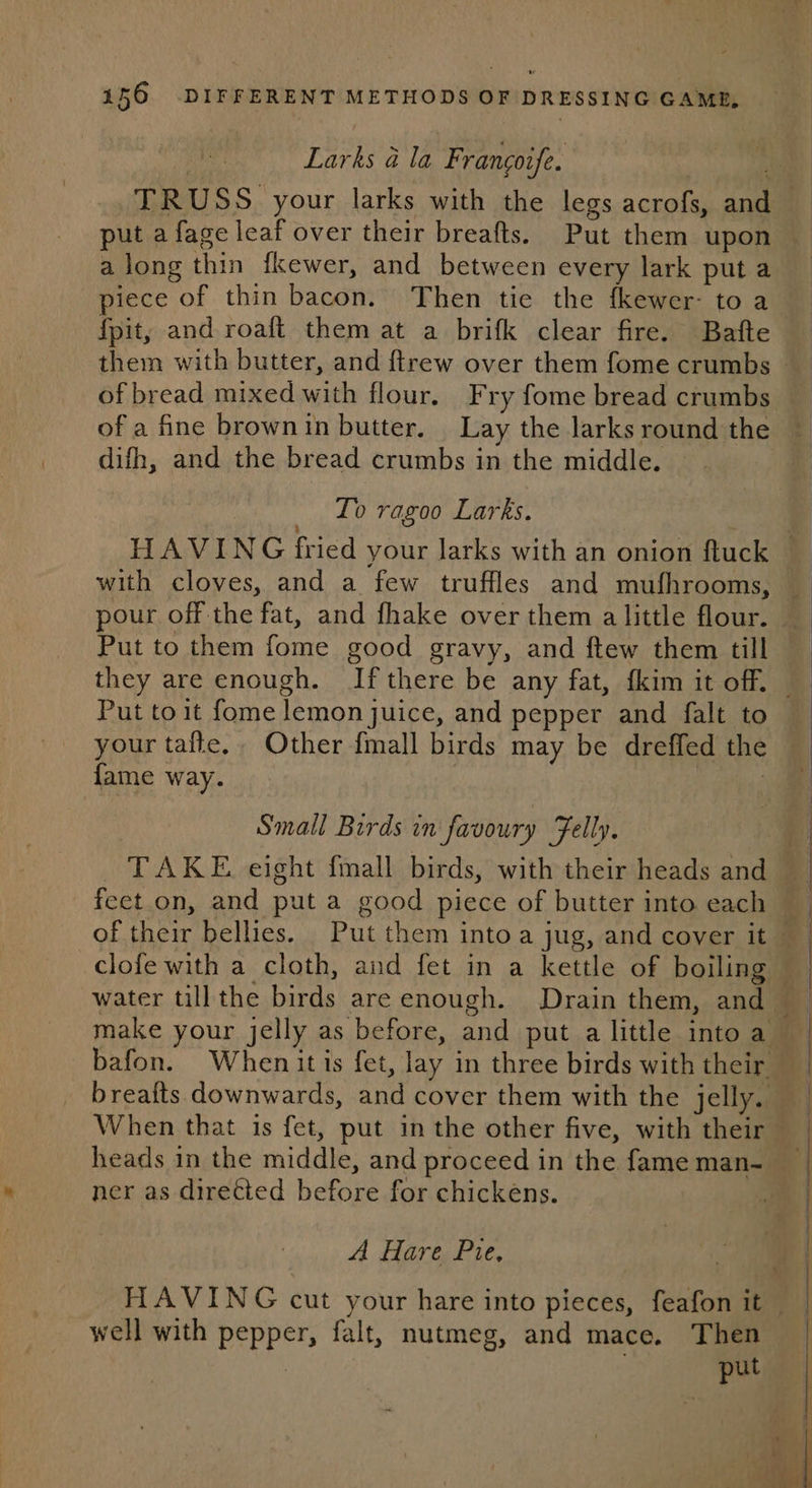 Larks a la Francoife. along thin fkewer, and between every lark put a piece of thin bacon. Then tie the fkewer- to a {pit, and roaft them at a brifk clear fire. Bafte of bread mixed with flour, Fry fome bread crumbs difh, and the bread crumbs in the middle. — To ragoo Larks. pour off the fat, and fhake over them a little flour. Put to them fome good gravy, and ftew them till Put toit fome lemon juice, and pepper and falt to your tafte,. Other {mall birds may be dreffed the fame way. Small Birds in favoury Felly. When that is fet, put in the other five, with their ner as directed before for chickens. A Hare Pie, well with pepper, falt, nutmeg, and mace. Then | . put x - SS SS SS Se ee ——