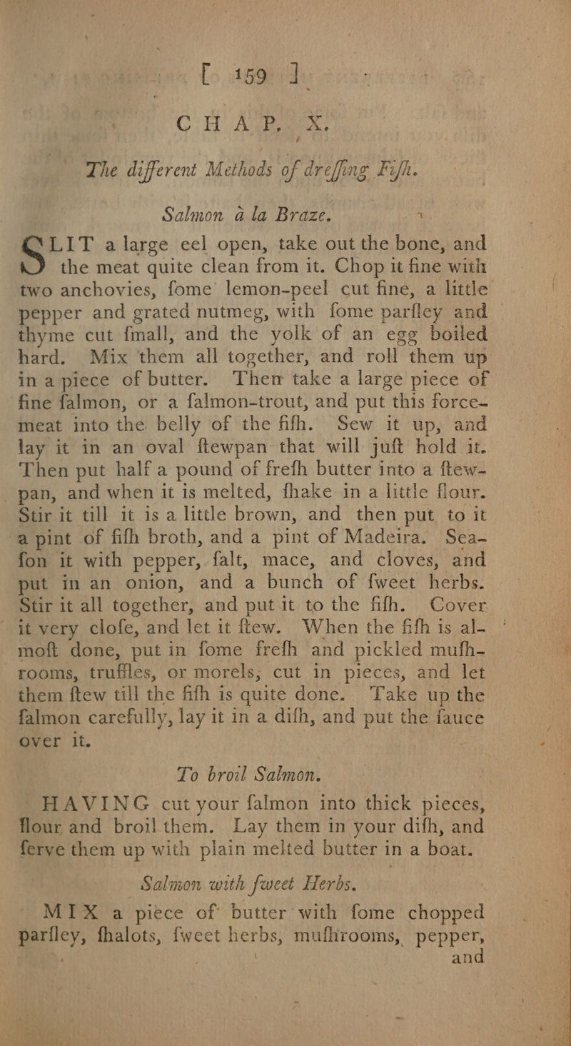 [&gt; ago ay Ct Ae é The different Methods of drefing Fin. Salmon ala Braze. r ‘LIT a large eel open, take out the bone, and the meat quite clean from it. Chop it fine with thyme cut fmall, and the yolk of an egg boiled hard. Mix them all together, and roll them up in apiece of butter. Ther take a large piece of fine falmon, or a falmon-trout, and put this force- meat into the belly of the fifh. Sew it up, and lay it in an oval ftewpan that will juft hold it. Then put half a pound of frefh butter into a ftew- pan, and when it is melted, fhake in a little flour. Stir it till it is a little brown, and then put to it a pint of fifh broth, and a pint of Madeira. Sea- fon it with pepper, falt, mace, and cloves, and put in an onion, and a bunch of fweet herbs. it very clofe, and let it flew. When the fifh is al- moft done, put in fome frefh and pickled mufh- rooms, truffles, or morels; cut in pieces, and let them ftew till the fifh is quite done. ‘Take up the falmon carefully, lay it in a difh, and put the fauce over it. , HAVING cut your falmon into thick pieces, flour and broil them. Lay them in your difh, and ferve them up with plain melted butter in a boat. Salmon with fweet Herbs. . MIX a piece of butter with fome chopped pariley, fhalots, {weet herbs, mufhrooms, pepper, \ and