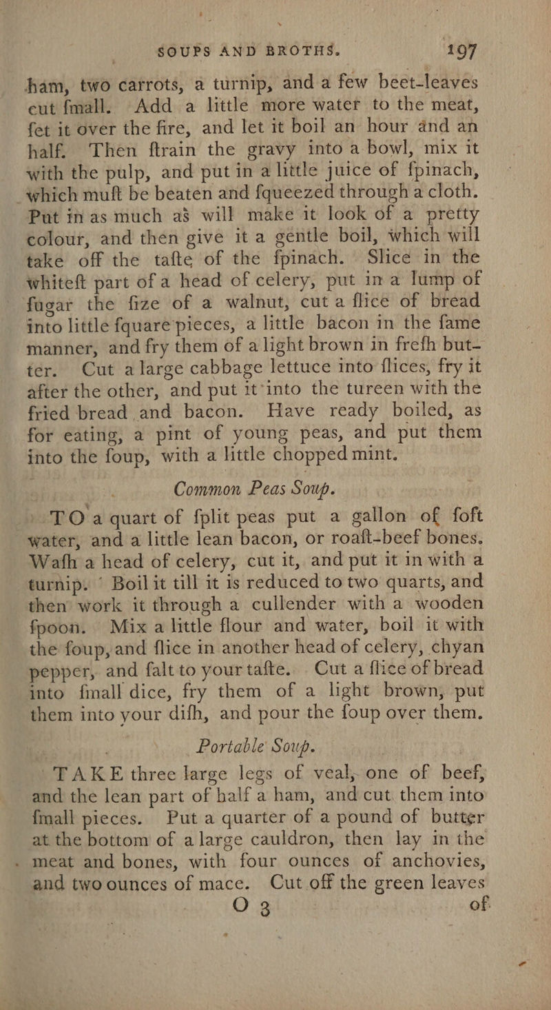 ham, two carrots, a turnip, and a few beet-leaves eut fmall. Add a little more water to the meat, fet it over the fire, and let it boil an hour and an half. Then ftrain the gravy into a bowl, mix it with the pulp, and put in a little juice of fpinach, which muft be beaten and fqueezed through a cloth. Put in as much a$ will make it look of a pretty colour, and then give it a gentle boil, which will take off the tafte of the fpinach. Slice in the whiteft part of a head of celery, put in a lump of fugar the fize of a walnut, cut a flice of bread into little fquare pieces, a little bacon in the fame manner, and fry them of a light brown in frefh but- ter. Cut alarge cabbage lettuce into flices, fry it after the other, and put it-into the tureen with the fried bread and bacon. Have ready boiled, as for eating, a pint of young peas, and put them into the foup, with a little chopped mint. | Common Peas Soup. | TO a quart of fplit peas put a gallon of foft water, and a little lean bacon, or roaft-beef bones. Wath a head of celery, cut it, and put it in with a turnip. © Boil it till it is reduced to two quarts, and then work it through a cullender with a wooden fpoon. Mix a little flour and water, boil it with the foup, and flice in another head of celery, chyan pepper, and falt to your tafte. Cut a flice of bread into {mall dice, fry them of a light brown, put them into your difh, and pour the foup over them. Portable Soup. | TAKE three large legs of veal; one of beef, and the lean part of half a ham, and cut. them into {mall pieces. Put a quarter of a pound of butter at the bottom of a large cauldron, then lay in the . meat and bones, with four ounces of anchovies, and twoounces of mace. Cut off the green leaves O 3 of.