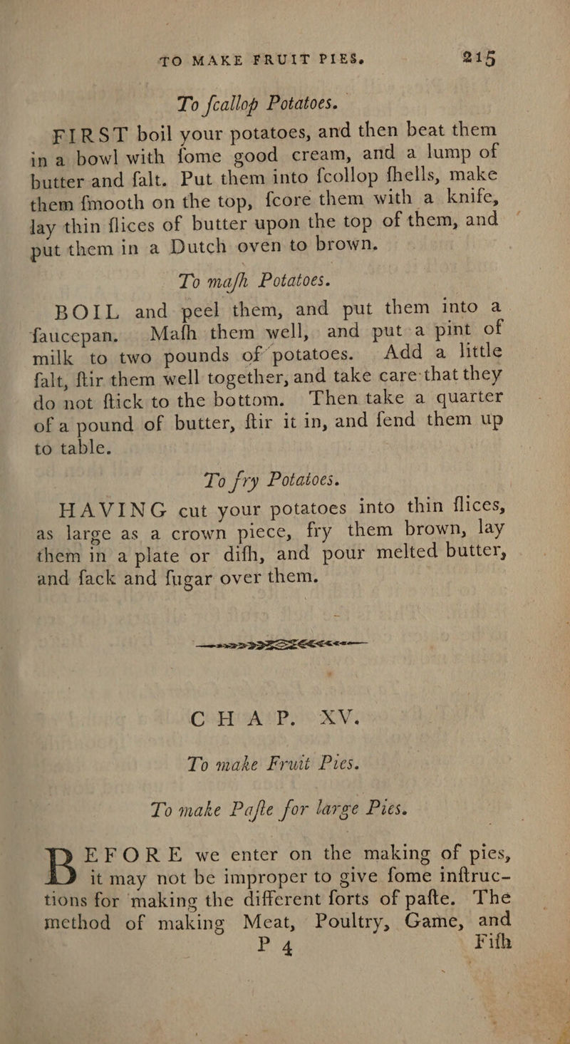 To fcallop Potatoes. . FIRST boil your potatoes, and then beat them in a bowl with fome good cream, and a lump of butter and falt. Put them into fcollop fhells, make them fmooth on the top, fcore them with a knife, lay thin flices of butter upon the top of them, and put them in a Dutch oven to brown. To mash Potatoes. BOIL and peel them, and put them into a faucepan. Mafh them well, and put a pint of milk to two pounds of’ potatoes. Add a little falt, ftir them well together, and take care-that they do not ftick to the bottom. Then take a quarter of a pound of butter, ftir it in, and fend them up to table. To fry Potatoes. HAVING cut your potatoes into thin flices, as large as a crown DIEtc, fry them brown, lay them in a plate or difh, and pour melted butter, and fack and fugar over them. a2 3 3S er CoBoa eR roy, To make Fruit Pies. To make Pafte for large Pies. EFORE we enter on the making of pies, iL} it may not be improper to give fome inftruc- tions for making the different forts of pafte. The method of making Meat, Poultry, Game, and Pes Fifh