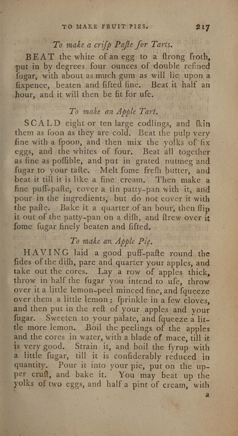 To make a crifp Pafte for Taris. BEAT the white of an egg to a ftrong froth, put in by degrees four ounces of double refined fugar, with about as much gum as will lie upona fixpence, beaten and fifted fine. Beat it half an jour, and it will then be fit for ufe. To make an Apple Tart. SCALD eight or ten large codlings, and fkin them as foon as they are cold. Beat the pulp very fine with a fpoon, and.then mix the yolks of fix eggs, and the whites of four. Beat all together as fine as poffible, and put in grated nutmeg and fugar to your tafte. Melt fome frefh butter, and beat it till it is lke a fine’ cream. Then make a fine puff-pafte, cover a tin patty-pan with it, and pour in the ingredients,, but do not cover it-with the pafte. Bake it a quarter of-an hour, then flip it out of the patty-pan on a difh, and {trew over it fome fugar finely beaten and fifted. To make an Apple Pie. HAVING laid a good puff-pafte round. the fides of the difh, pare and quarter your apples, and take out the cores. Lay a row of apples thick, throw in half the fugar you intend to ufe, throw. over it a little lemon-peel minced fine, and fqueeze over them a little lemon; fprinkle in a few cloves, and then put in the reft of your apples and your fugar. Sweeten to your palate, and fqueeze a lit- tle more lemon. Boil the peelings of the apples and the cores in water, with a blade of mace, till it is very good. Strain it, and boil the fyrup with a little fugar, till it is confiderably reduced in quantity. Pour it into your pie, put on the up- per cruft, and bake it. You may beat up the yolks of two eggs, and half a pint of cream, with