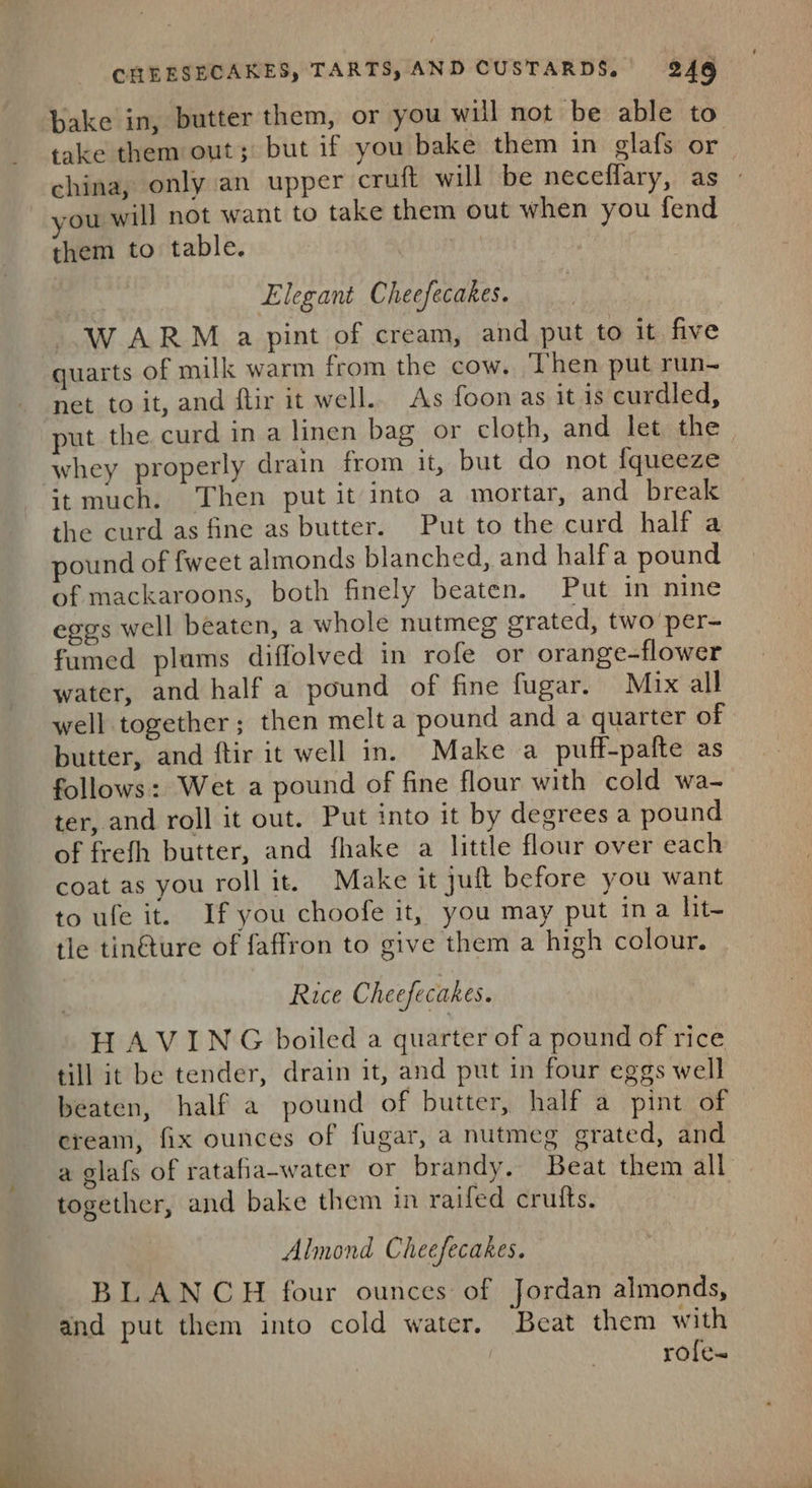 bake in, butter them, or you will not be able to take them out; but if you bake them in glafs or china, only an upper cruft will be neceffary, as -ou will not want to take them out when you fend them to table. pa legant Cheefecakes. WARM a pint of cream, and put to it five quarts of milk warm from the cow. Then put run- net to it, and flir it well.. As foon as it is curdled, put the curd in a linen bag or cloth, and let the whey properly drain from it, but do not {queeze it much. Then putit into a mortar, and break the curd as fine as butter. Put to the curd half a pound of fweet almonds blanched, and halfa pound of mackaroons, both finely beaten. Put in nine eggs well beaten, a whole nutmeg grated, two per- fumed plams diffolved in rofe or orange-flower water, and half a pound of fine fugar. Mix all well together; then melt a pound and a quarter of butter, and ftir it well in. Make a puff-pafte as follows: Wet a pound of fine flour with cold wa- ter, and roll it out. Put into it by degrees a pound of frefh butter, and fhake a little flour over each coat as you roll it. Make it juft before you want to ufe it. If you choofe it, you may put ina lit- tle tin@ture of faffron to give them a high colour. Rice Cheefecakes. HAVING boiled a quarter of a pound of rice till it be tender, drain it, and put in four eggs well beaten, half a pound of butter, half a pint of cream, fix ounces of fugar, a nutmeg grated, and a glafs of ratafia-water or brandy, Beat them all together, and bake them in raifed crutts. Almond Cheefecakes. BLANCH four ounces of Jordan almonds, and put them into cold water. Beat them with role-=