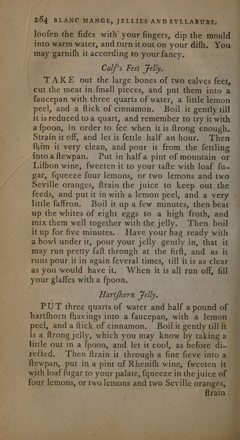 | loofen the fides with’ your fingers, dip the mould into warm water, and turnit out on your difh. You may garnifh it according to your fancy, Calf?s Feet Felly. TAKE out the large bones of two calves feet, cut the meat in {mall pieces, and put them into a faucepan with three quarts of water, a little lemon peel, and a flick of cinnamon. Boil it gently till it isreduced toa quart, and remember to try it with a{poon, in order to fee when it is {trong enough. Strain it off, and let it fettle half an hour. Then {kim it very clean, and pour it from the fettling _Aintoaftewpan. Put in halfa pint of mountain or Lifbon wine, {weeten it to your tafte with loaf fu- gar, {queeze four lemons, or two lemons and two Seville oranges, ftrain the juice to keep out the feeds, and put it in with a lemon peel, and a very little faffron. Boil it up a few minutes, then beat up the whites of eight eggs to a high froth, and mix them well together with the jelly. Then boil itup for five minutes. Have your bag ready with a bowl under it, pour your jelly gently in, that it may run pretty fait through at the firft, and as it runs pour it in again feveral times, till itis as clear as you would have it. When it is all run off, fill your glaffes with a fpoon. Hartfhorn Felly. PUT three quarts of water and half a pound of hartfhorn fhavings into a faucepan, with a lemon peel, anda ftick of cinnamon. Boil it gently till it is a ftrong jelly, which you may know by taking a little out in a fpoon, and let it cool, as before di- rected. Then ftrain it through a fine fieve into a ftewpan, put in a pint of Rhenifh wine, fweeten it with loaf fugar to your palate, {queeze in the juice of four lemons, or two lemons and two Seville oranges, flrain