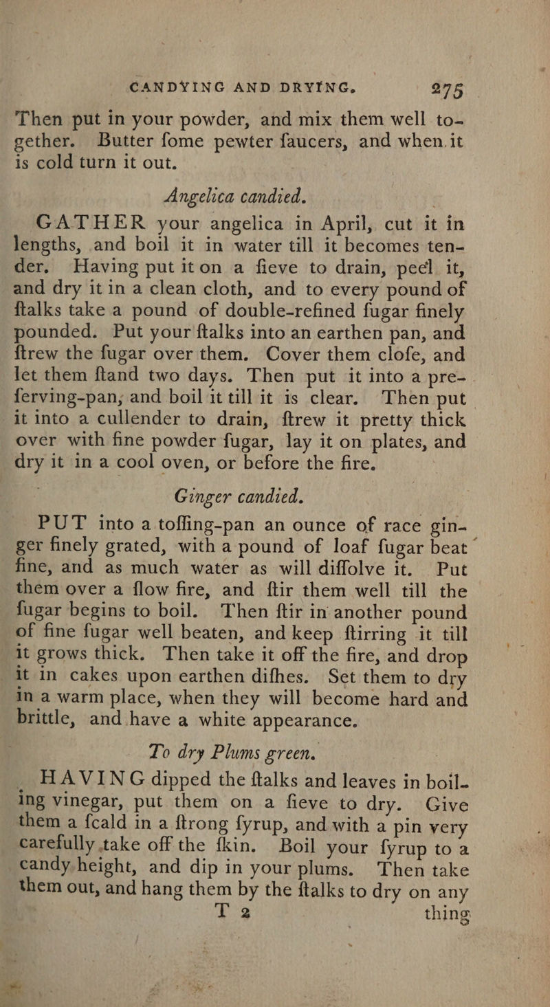 Then put in your powder, and mix them well to- gether. Butter fome pewter faucers, and when. it is cold turn it out. Angelica candied. , GATHER your angelica in April, cut it in lengths, and boil it in water till it becomes ten- der. Having put iton a fieve to drain, peel it, and dry it in a clean cloth, and to every pound of {talks take a pound of double-refined fugar finely pounded. Put your ftalks into an earthen pan, and {trew the fugar over them. Cover them clofe, and let them ftand two days. Then put it into a pre-. ferving-pan, and boil it till it is clear. Then put it into a cullender to drain, ftrew it pretty thick over with fine powder fugar, lay it on plates, and dry it in a cool oven, or before the fire. Ginger candied. PUT into a toffing-pan an ounce of race gin- ger finely grated, with a pound of loaf fugar beat” fine, and as much water as will diffolve it. Put them over a flow fire, and ftir them well till the fugar begins to boil. Then ftir in another pound of fine fugar well beaten, and keep ftirring it till it grows thick. Then take it off the fire, and drop it in cakes upon earthen difhes. Set them to dry in a warm place, when they will become hard and brittle, and have a white appearance. To dry Plums green. _ HAVING dipped the ftalks and leaves in boil- ing vinegar, put them on a fieve to dry. Give them a fcald in a ftrong fyrup, and with a pin very carefully take off the fkin. Boil your {fyrup to a candy height, and dip in your plums. Then take them out, and hang them by the ftalks to dry on any Be thing