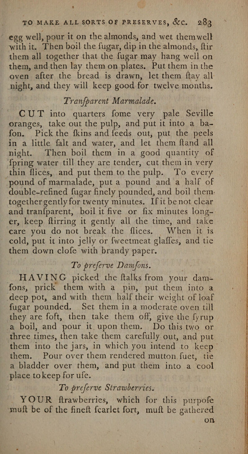 egg well, pour it on the almonds, and wet themwelk with it. Then boil the fugar, dip in the almonds, ftir them all together that the fugar may hang well on them, and then lay them on plates, Put them inthe oven after the bread is drawn, let them flay all night, and they will keep good for twelve months. Tranfparent Marmalade. CUT into quarters fome very pale Seville oranges, take out the pulp, and put it into a ba- fon. Pick the fkins and feeds out, put the peels in a little falt and water, and let them ftand all night. Then boil them in a good quantity of {pring water till they are tender, cut them in very thin flices, and put them to the pulp. To every pound of marmalade, put a pound and a half of double-refined fugar ‘finely pounded, and boil them, together gently for twenty minutes. Ifit benot clear and tranfparent, boil it five or fix minutes long- er, keep flirring it gently all the time, and take care you do not break the flices. When it is cold, put it into jelly or fweetmeat glaffes, and tie them down clofe with brandy paper. To preferve Damfons. HAVING picked the flalks from your ets fons, prick them with a pin, put them into a deep pot, and with them half their weight of loaf fugar pounded. Set them in a moderate oven till they are foft, then take them off, give the fyrup a boil, and pour it.uponthem. Do this two or three times, then take them carefully out, and put them into the jars, in which you intend to keep | them. Pour over them rendered mutton fuet, tie a bladder over them, and put them into a ‘cool place tokeep for ufe. To preferve Strawberries. YOUR ftrawberries, which for this purpofe mutt be of the fineft fearlet fort, muft be gathered | on