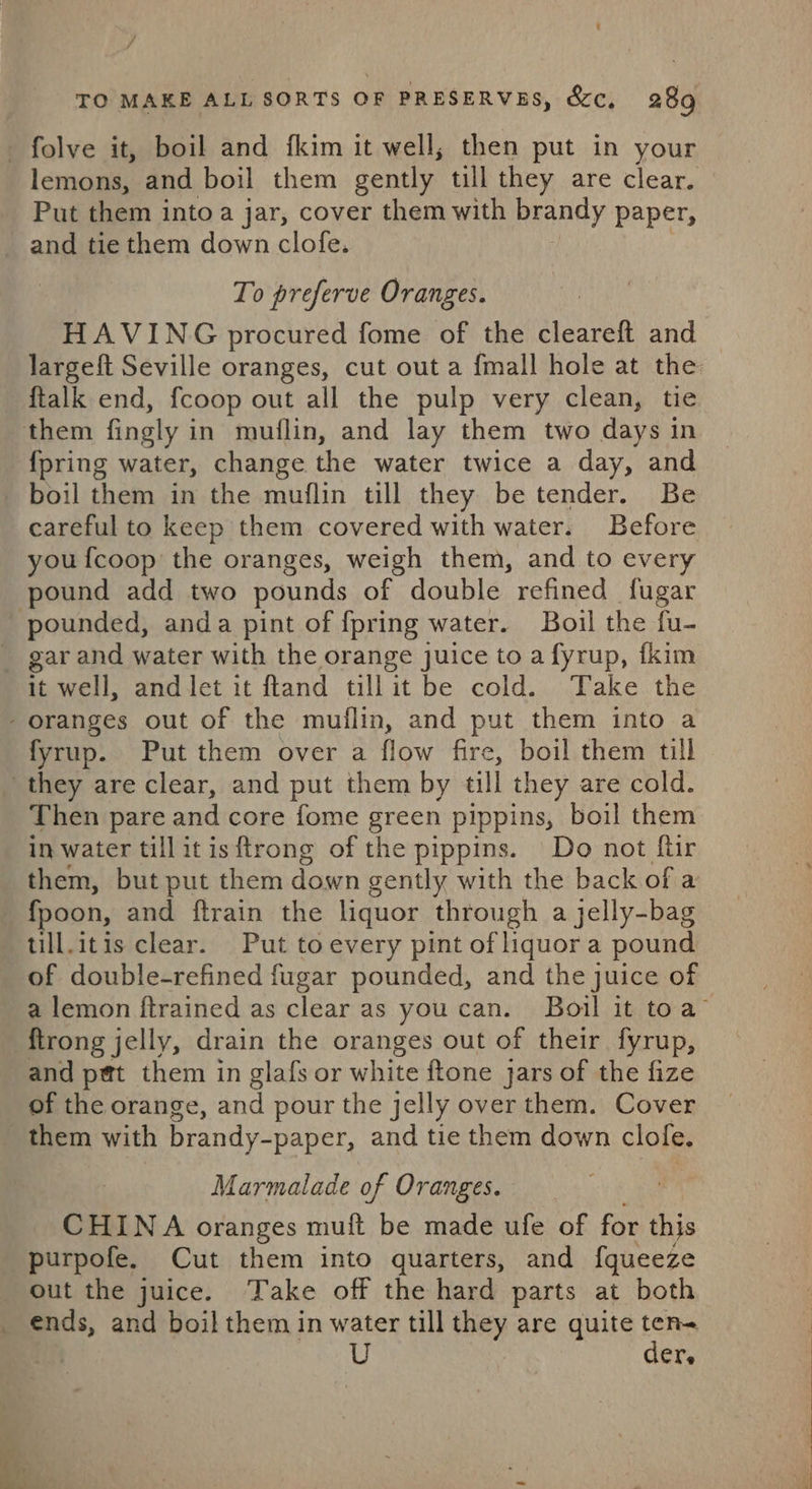 j TO MAKE ALL SORTS OF PRESERVES, &amp;c, 289 lemons, and boil them gently till they are clear. Put them into a jar, cover them with brandy paper, To preferve Oranges. HAVING procured fome of the cleareft and — largeft Seville oranges, cut out a {mall hole at the {talk end, fcoop out all the pulp very clean, tie {pring water, change the water twice a day, and careful to keep them covered with water. Before you {coop the oranges, weigh them, and to every pound add two pounds of double refined fugar it well, andlet it ftand tillit be cold. Take the fyrup. Put them over a flow fire, boil them till Then pare and core fome green pippins, boil them in water tillitisftrong of the pippins. Do not ftir them, but put them down gently with the back of a fpoon, and ftrain the liquor through a jelly-bag_ till.itis clear. Put toevery pint of liquora pound of double-refined fugar pounded, and the juice of a lemon ftrained as clear as youcan. Boil it toa’ {trong jelly, drain the oranges out of their fyrup, and pet them in glafs or white ftone jars of the fize of the orange, and pour the jelly over them. Cover them with brandy-paper, and tie them down clole. Marmalade of Oranges. CHINA oranges muft be made ufe of for this purpofe. Cut them into quarters, and f{queeze out the juice. Take off the hard parts at both der,