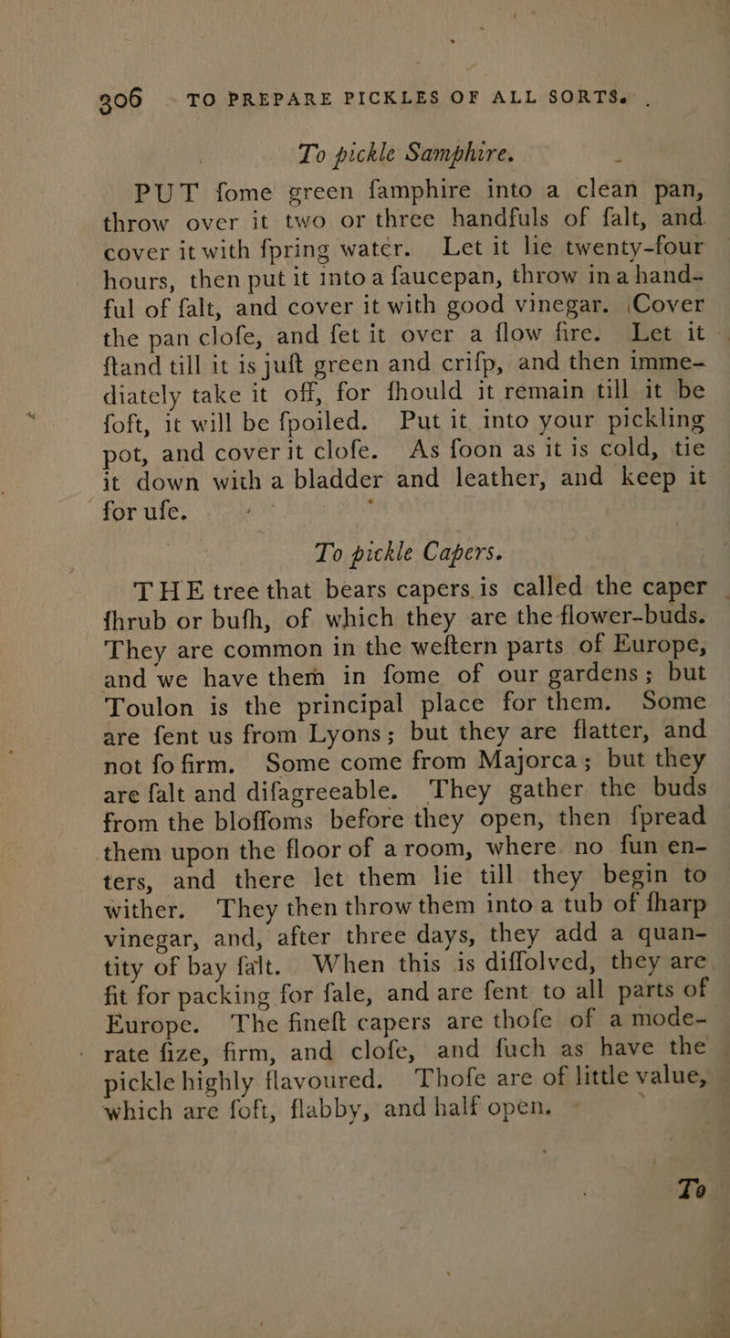 To pickle Samphire. 5 PUT fome green famphire into a clean pan, throw over it two or three handfuls of falt, and cover it with fpring water. Let it lie twenty-four — hours, then put it into a faucepan, throw ina hand- ful of falt, and cover it with good vinegar. Cover the pan clofe, and fet it over a flow fire. Let it ftand till it is juft green and crifp, and then imme- diately take it off, for fhould it remain till it be foft, it will be fpoiled. Put it into your pickling pot, and cover it clofe. As foon as it is cold, tie it down with a bladder and leather, and keep it for ufe. To pickle Capers. THE tree that bears capers is called the caper _ {hrub or bufh, of which they are the flower-buds. They are common in the weftern parts of Europe, and we have them in fome of our gardens; but Toulon is the principal place for them. Some are fent us from Lyons; but they are flatter, and not fo firm. Some come from Majorca; but they are falt and difagreeable. They gather the buds from the bloffoms before they open, then fpread them upon the floor of a room, where no fun en- ters, and there let them lie till they begin to wither. They then throw them into a tub of tharp vinegar, and, after three days, they add a quan- tity of bay falt. When this is diffolved, they are. fit for packing for fale, and are fent to all parts of Europe. The fineft capers are thofe of a mode- - rate fize, firm, and clofe, and fuch as have the pickle highly flavoured. Thofe are of little value, which are foft, flabby, and half open. Te