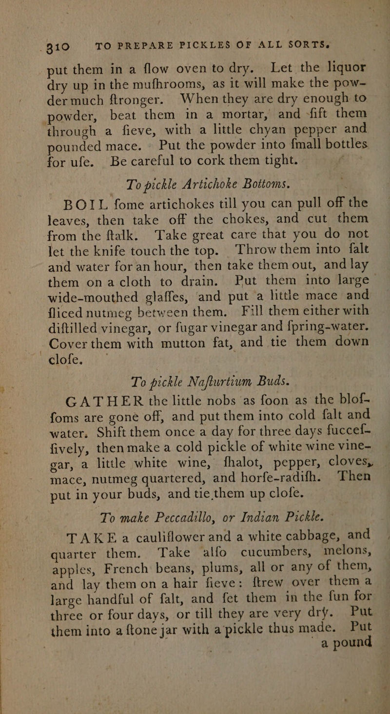 put them in a flow oventodry. Let the liquor dry up in the mufhrooms, as it will make the pow- der much ftronger. When they are dry enough to powder, beat them in a mortar, and fift them through a fieve, with a little chyan pepper and pounded mace. © Put the powder into fmall bottles for ufe. Be careful to cork them tight. To pickle Artichoke Bottoms. « BOIL fome artichokes till you can pull off the leaves, then take off the chokes, and cut them from the ftalk. Take great care that you do not let the knife touch the top. Throw them into falt and water for an hour, then take them out, and lay them onacloth to drain. Put them into large — wide-mouthed glaffes, and put a little mace and fliced nutmeg between them, Fill them either with diftilled vinegar, or fugar vinegar and {pring-water. Cover them with mutton fat, and tie them down “@lofe. | To pickle Nafturtium Buds. GATHER the little nobs as foon as the blof- foms are gone off, and put them into cold falt and water. Shift them once a day for three days fuccef- fively, then make a cold pickle of white wine vine- gar, a little white wine, fhalot, pepper, cloves, mace, nutmeg quartered, and horfe-radifh. Then put in your buds, and tie,them up clofe. To make Peccadillo, or Indian Pickle. TAKE a cauliflower and a white cabbage, and quarter them. Take alfo cucumbers, melons, apples, French beans, plums, all or any of them, and lay them ona hair fieve: ftrew over thema large handful of falt, and fet them in the fun for three or four days, or till they are very dry. Put them into a {tone jar with a’pickle thus made. Put : a pound