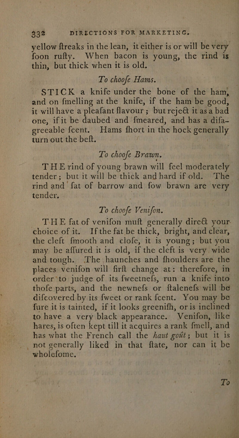 yellow Streaks in the lean, it either is or will be very foon rufty. When bacon is young, the rind is thin, but thick when it is old. To choofe Hams. STICK a knife under the bone of the ham, and on fmelling at the knife, if the ham be good, it will have a pleafant flavour; but reje&amp; it asa bad one, if it be daubed and {meared, and has a difa- greeable {cent. Hams fhort in the hock generally turn out the beft. | Lo choofe B raun. T H Erind of young brawn will feel moderately tender; but it will be thick and hard if old. The rind and fat of barrow and fow brawn are very tender. , To choofe Venzfon. _ THE fat of venifon muft generally dire&amp;t your. choice of it. Ifthe fat be thick, bright, and clear, the cleft fmooth and clofe, it is young; but you may be affured it is old, if the cleft is very wide and tough. ‘The haunches and fhoulders are the places venifon will firft change at: therefore, in - order’to judge of its fweetnefs, run a knife into thofe parts, and the newnefs or ftalenefs will be ~ difcovered by its fweet or rank fcent. You may be fure it is tainted, if it looks greenifh, or is inclined to have a very black appearance. Venifon, like hares, is often kept till it acquires a rank fmell, and has what the French call the haut go#t; but it is _not generally liked in that ftate, nor can it be wholefome. To