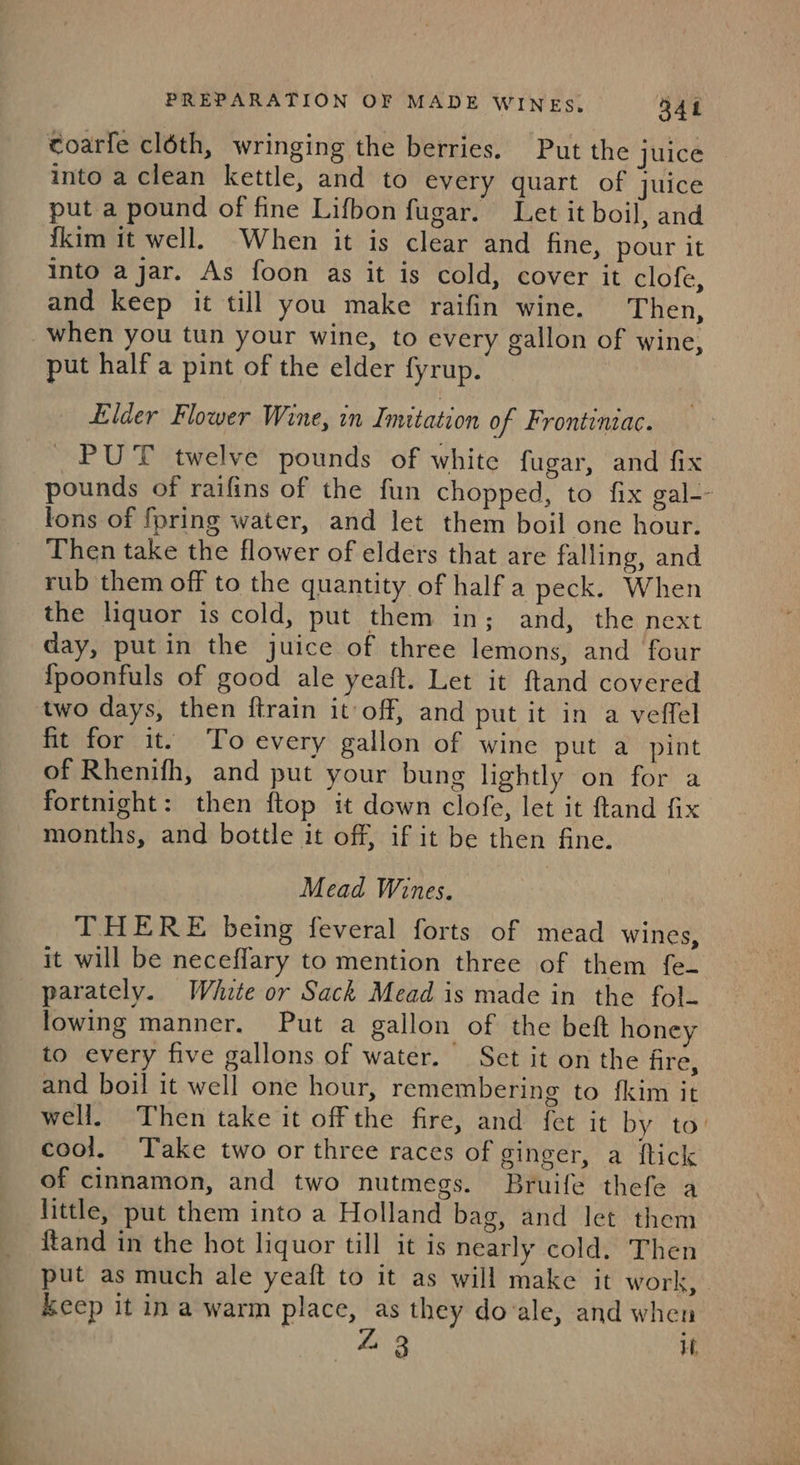 toarfe cléth, wringing the berries. Put the juice into a clean kettle, and to every quart of juice put a pound of fine Lifbon fugar. Let it boil, and {kim it well. When it is clear and fine, pour it into ajar. As foon as it is cold, cover it clofe, and keep it till you make raifin wine. Then, when you tun your wine, to every gallon of wine, put half a pint of the elder fyrup. Elder Flower Wine, in Imitation of Frontinzac. PUT twelve pounds of white fugar, and fix pounds of raifins of the fun chopped, to fix gal-- lons of fpring water, and let them boil one hour. Then take the flower of elders that are falling, and rub them off to the quantity of half a peck. When the liquor is cold, put them in; and, the next day, putin the juice of three lemons, and four {poonfuls of good ale yeaft. Let it ftand covered two days, then ftrain it off, and put it in a veffel fit for it. To every gallon of wine put a pint of Rhenifh, and put your bung lightly on for a fortnight: then ftop it down clofe, let it ftand fix months, and bottle it off, if it be then fine. Mead Wines. THERE being feveral forts of mead wines, it will be neceffary to mention three of them fe parately. White or Sack Mead is made in the fol- lowing manner. Put a gallon of the beft honey to every five gallons of water. Set it on the fire, and boil it well one hour, remembering to {kim it well. Then take it offthe fire, and fet it by to cool. Take two or three races of ginger, a {tick of cinnamon, and two nutmegs. Bruife thefe a little, put them into a Holland bag, and let them {tand in the hot liquor till it is nearly cold. Then put as much ale yeaft to it as will make it work, keep it ina warm place, as they do‘ale, and when Z 3 i