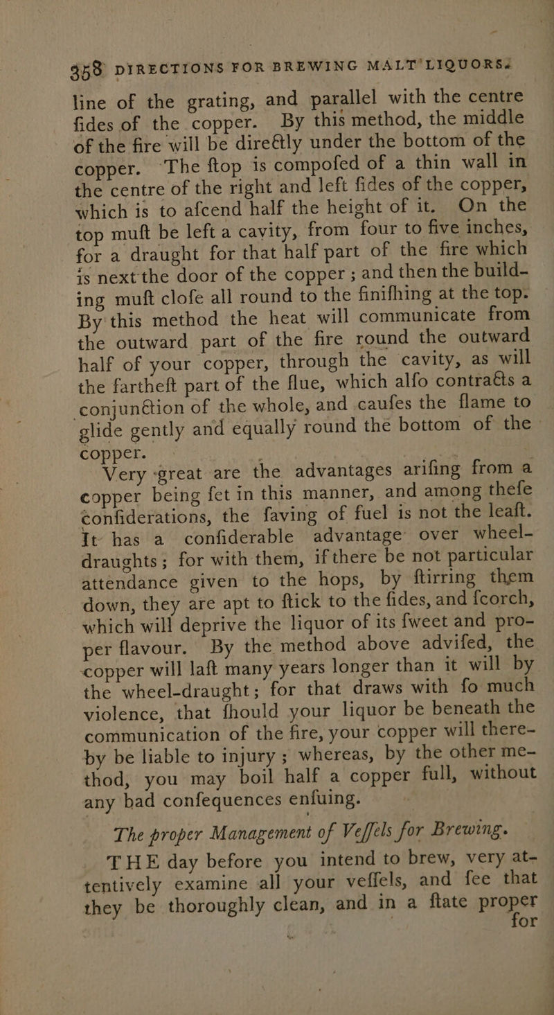 line of the grating, and parallel with the centre fides of the copper. By this method, the middle of the fire will be dire&amp;tly under the bottom of the copper. The ftop is compofed of a thin wall in the centre of the right and left fides of the copper, which is to afcend half the height of it. On the top muft be left a cavity, from four to five inches, for a draught for that half part of the fire which is next the door of the copper ; and then the build- ing muft clofe all round to the finifhing at the top. By this method the heat will communicate from the outward part of the fire round the outward half of your copper, through the cavity, as will the fartheft part of the flue, which alfo contraéts a conjunction of the whole, and caufes the flame to glide gently and equally round the bottom of the» copper. ae Very great are the advantages arifing from a copper being fet in this manner, and among thefe confiderations, the faving of fuel is not the leaft. It has a confiderable advantage over wheel- draughts; for with them, ifthere be not particular attendance given to the hops, by ftirring them - down, they are apt to ftick to the fides, and {corch, which will deprive the liquor of its {weet and pro- per flavour. By the. method above advifed, the copper will laft many years longer than it will by the wheel-draught; for that draws with fo much violence, that fhould your liquor be beneath the communication of the fire, your copper will there- by be liable to injury ; whereas, by the other me- thod, you may boil half a copper full, without any bad confequences enfuing. The proper Management of Veffels for Brewing. T HE day before you intend to brew, very at- tentively examine all your veffels, and fee that they be thoroughly clean, and in a ftate proper | for ¥