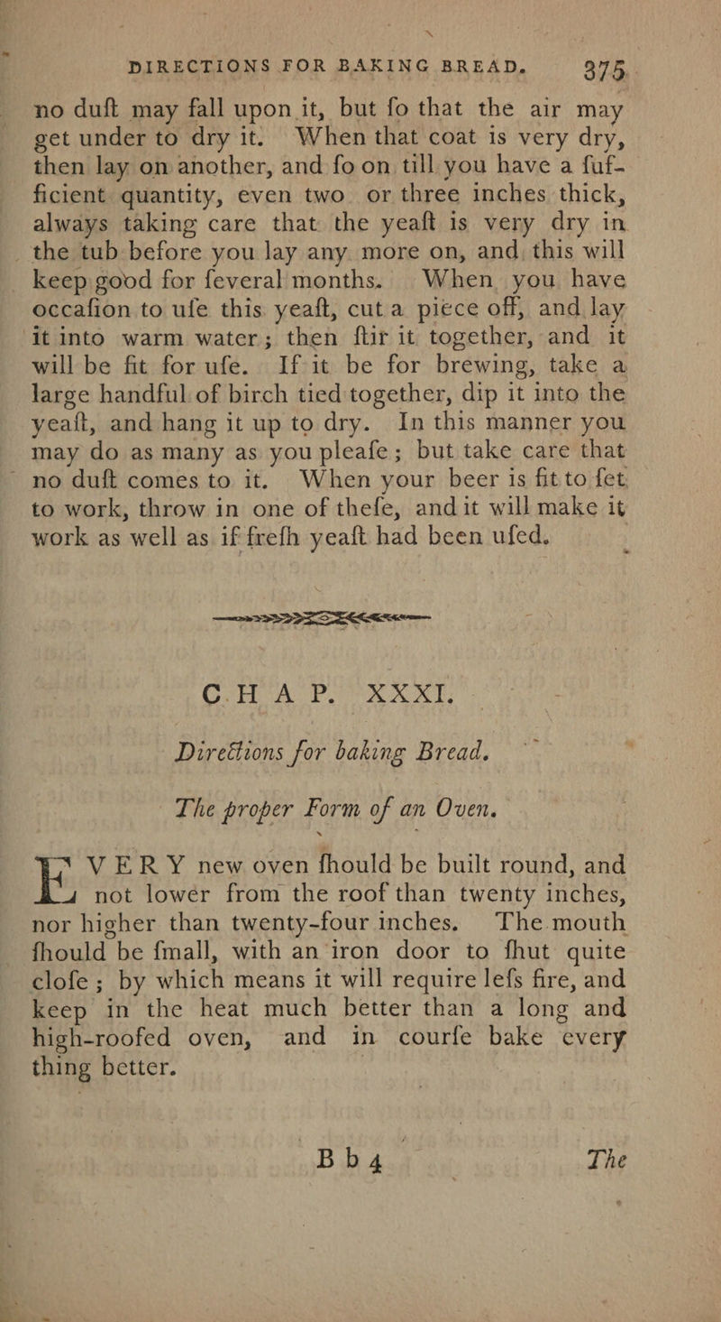 DIRECTIONS FOR BAKING BREAD, 375. no duft may fall upon it, but fo that the air may get under to dry it. When that coat is very dry, then lay on another, and fo on till you have a fuf- ficient quantity, even two. or three inches thick, always taking care that the yeaft is very dry in _ the tub before you Jay any more on, and, this will keep good for feveral months. When you have occafion to ufe this yeaft, cut a piece off, and lay ‘it into warm water; then ftir it together, and it will be fit for ufe. If it be for brewing, take a large handful of birch tied together, dip it into the yeait, and hang it up to dry. In this manner you may do as many as you pleafe; but take care that no duft comes to it. When your beer is fit to fet. to work, throw in one of thefe, andit will make it work as well as if frefh yeaft had been ufed. ee CHAP. XXXI. bead for Ane Bread. The proper Form of an Oven. E, V ERY new oven fhould be built round, and not lower from the roof than twenty inches, nor higher than twenty-four inches. The mouth fhould be fmall, with an iron door to fhut quite clofe ; by which means it will require lefs fire, and keep in the heat much better than a long and high-roofed oven, and in courfe bake “every thing better. 1B ida el The