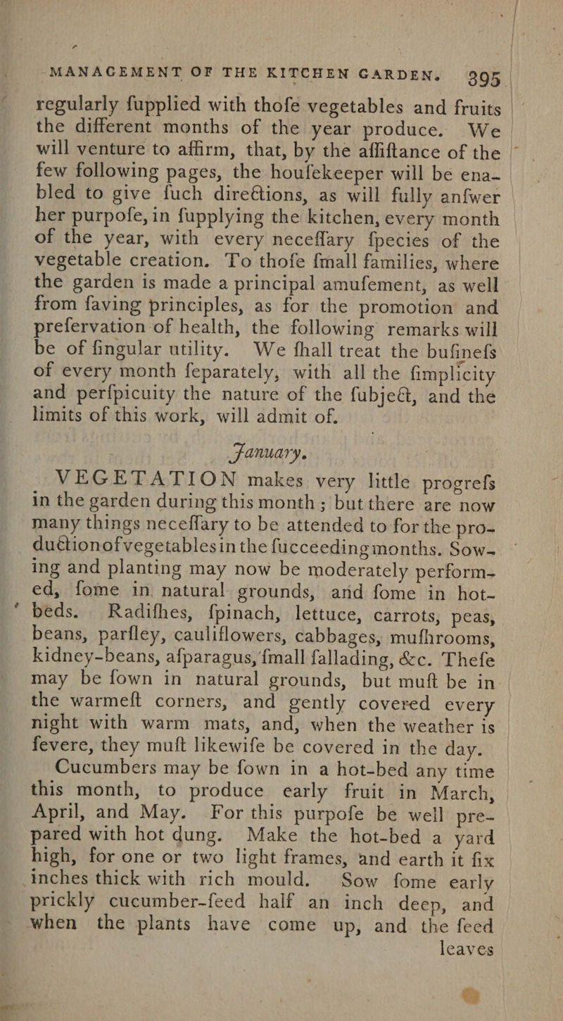 regularly fupplied with thofe vegetables and fruits. the different months of the year produce. We will venture to affirm, that, by the affiftance of the © few following pages, the houfekeeper will be ena- bled to give fuch dire€tions, as will fully anfwer — her purpofe, in fupplying the kitchen, every month of the year, with every neceflary fpecies of the | vegetable creation. To thofe {mall families, where the garden is made a principal amufement, as well from faving principles, as for the promotion and prefervation of health, the following remarks will be of fingular utility. We fhall treat the bufinefs of every month feparately, with all the fimplicity and perfpicuity the nature of the fubje&amp;, and the limits of this work, will admit of. } January. } VEGETATION makes very little progrefs in the garden during this month; but there are now many things neceffary to be attended to for the pro- ductionofvegetablesin the fucceeding months. Sow- ing and planting may now be moderately perform- ed, fome in natural grounds, and fome in hot- beds. Radifhes, fpinach, lettuce, carrots, peas, beans, parfley, cauliflowers, cabbages, mufhrooms, kidney-beans, afparagus, {mall fallading, &amp;c. Thefe may be fown in natural grounds, but muft be in the warmeft corners, and gently covered every | night with warm mats, and, when the weather is | fevere, they mutt likewife be covered in the day. Cucumbers may be fown in a hot-bed any time — this month, to produce early fruit in March, April, and May. For this purpofe be well pre- pared with hot dung. Make the hot-bed a yard high, for one or two light frames, and earth it fix prickly cucumber-feed half an inch deep, and when the plants have come up, and the feed leaves ta