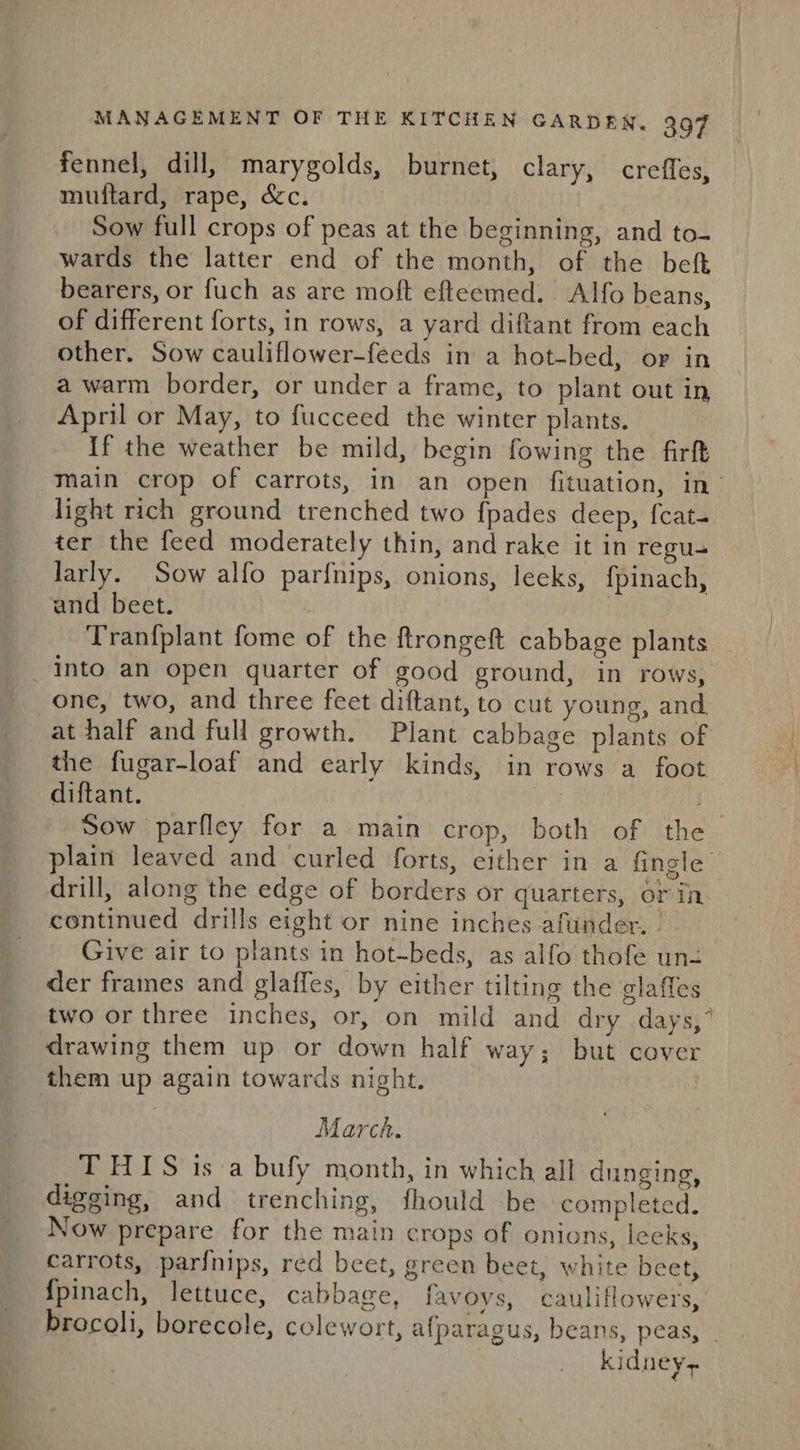 fennel, dill, marygolds, burnet, clary, crefles, muftard, rape, é&amp;c. Sow full crops of peas at the beginning, and to- wards the latter end of the month, of the bef bearers, or fuch as are moft efteemed. Alfo beans, of different forts, in rows, a yard diftant from each other. Sow cauliflower-feeds in a hot-bed, or in a warm border, or under a frame, to plant out in April or May, to fucceed the winter plants. If the weather be mild, begin fowing the firft main crop of carrots, in an open fituation, in’ light rich ground trenched two fpades deep, fcat- ter the feed moderately thin, and rake it in regu Jarly. Sow alfo parfnips, onions, leeks, fpinach, and beet. | Tranfplant fome of the ftrongeft cabbage plants into an open quarter of good ground, in rows, one, two, and three feet diftant, to cut young, and. at half and full growth. Plant cabbage plants of the fugar-loaf and early kinds, in rows a foot diftant. , i Sow parfley for a main crop, both of the plain leaved and curled forts, either in a fingle drill, along the edge of borders or quarters, or in continued drills eight or nine inches afuinder. - Give air to plants in hot-beds, as alfo thofe un- der frames and glaffes, by either tilting the glaffes two or three inches, or, on mild and dry days,” drawing them up or down half way; but cover them up again towards night. March. THIS isa bufy month, in which all dunging, digging, and trenching, fhould be completed. Now prepare for the main crops of onions, leeks, carrots, parfnips, red beet, green beet, white beet, {pinach, lettuce, cabbage, favoys, cauliflowers, brocoli, borecole, colewort, afparagus, beans, peas, . kidneys