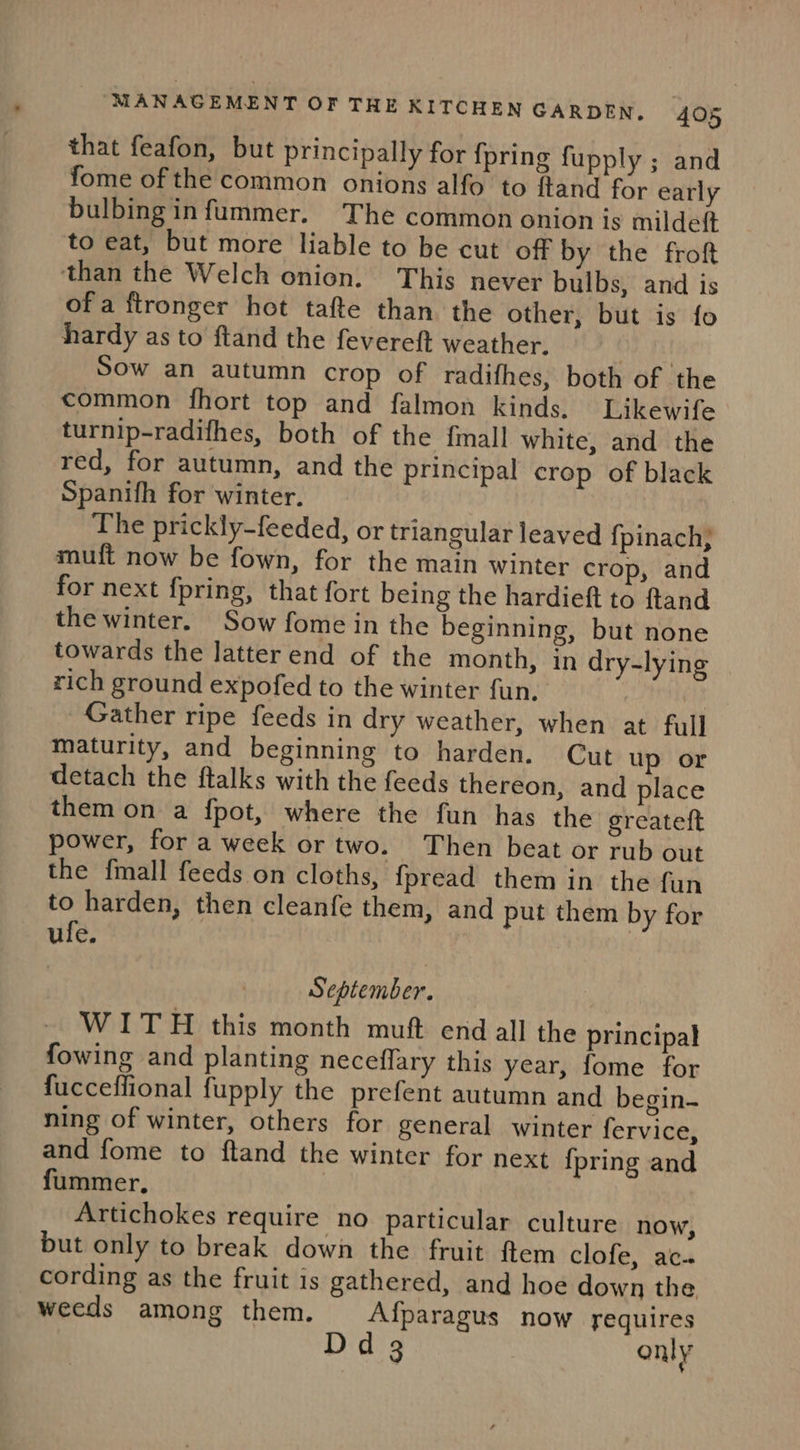 that feafon, but principally for {pring fupply ; and fome of the common onions alfo to ftand for early bulbing infummer. The common onion is milde(t to eat, but more liable to be cut off by the froft than the Welch onion. This never bulbs, and is of a ftronger hot tafte than the other, but is fo hardy as to ftand the fevereft weather. | Sow an autumn crop of radifhes, both of the common fhort top and falmon kinds. Likewife turnip-radifhes, both of the {mall white, and the red, for autumn, and the principal crop of black Spanifh for winter. The prickly-feeded, or triangular leaved {pinach, muft now be fown, for the main winter crop, and for next fpring, that fort being the hardieft to ftand the winter. Sow fome in the beginning, but none towards the latter end of the month, in dry-lying rich ground expofed to the winter fun. Gather ripe feeds in dry weather, when at full maturity, and beginning to harden. Cut up or detach the ftalks with the feeds thereon, and place them on a fpot, where the fun has the greateft power, for a week or two. Then beat or rub out the {mall feeds on cloths, fpread them in the fun to harden, then cleanfe them, and put them by for ufe. September. WITH this month muft end all the principal fowing and planting neceflary this year, fome for fucceffional fupply the prefent autumn and begin- ning of winter, others for general winter fervice, and fome to ftand the winter for next {pring and fummer, Artichokes require no particular culture now, but only to break down the fruit ftem clofe, ac-. cording as the fruit is gathered, and hoe down the weeds among them. Afparagus now requires Dd 3 only