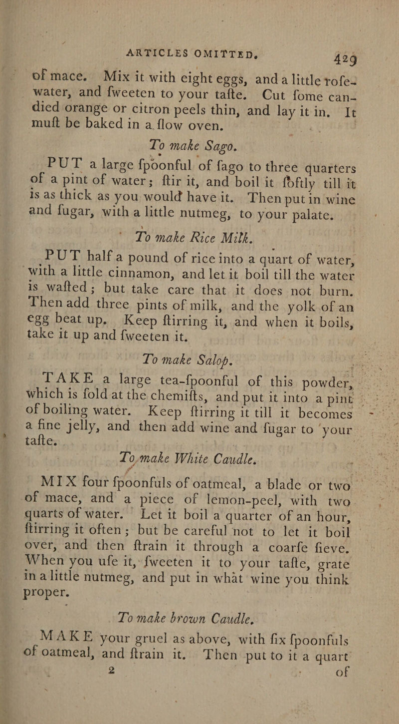 of mace. Mix it with eight eggs, anda little rofe- water, and fweeten to your tafte. Cut fome can- died orange or citron peels thin, and lay itin, It muft be baked in a flow oven. | ) To make Sago. PUT a large fpoonful of fago to three quarters of a pint of water; ftir it, and boil it foftly till it is as thick as you would have it. Then put in wine and fugar, with a little nutmeg, to your palate. To make Rice Mith. PUT half a pound of rice into a quart of water, with a little cinnamon, and let it boil till the water is wafted; but take care that it does not burn. Then add three pints of milk, and the yolk of an egg beat up. Keep {tirring it, and when it boils, take it up and fweeten it. To make Salop. of boiling water. Keep ftirring it till it becomes a fine jelly, and then add wine and fugar to ‘your — tafte. | : Lo,make White Caudle. of mace, and a piece of lemon-pecl, with two. quarts of water. Let it boil a quarter of an hour, ftirring it often; but be careful not to let it boil over, and then ftrain it through a coarfe fieve. When you ufe it, fweeten it to your tafle, grate in alittle nutmeg, and put in what wine you think proper. To make brown Caudle. MAKE your gruel as above, with fix fpoonfuls of oatmeal, and ftrain it, Then put to it a quart’ 2 : of