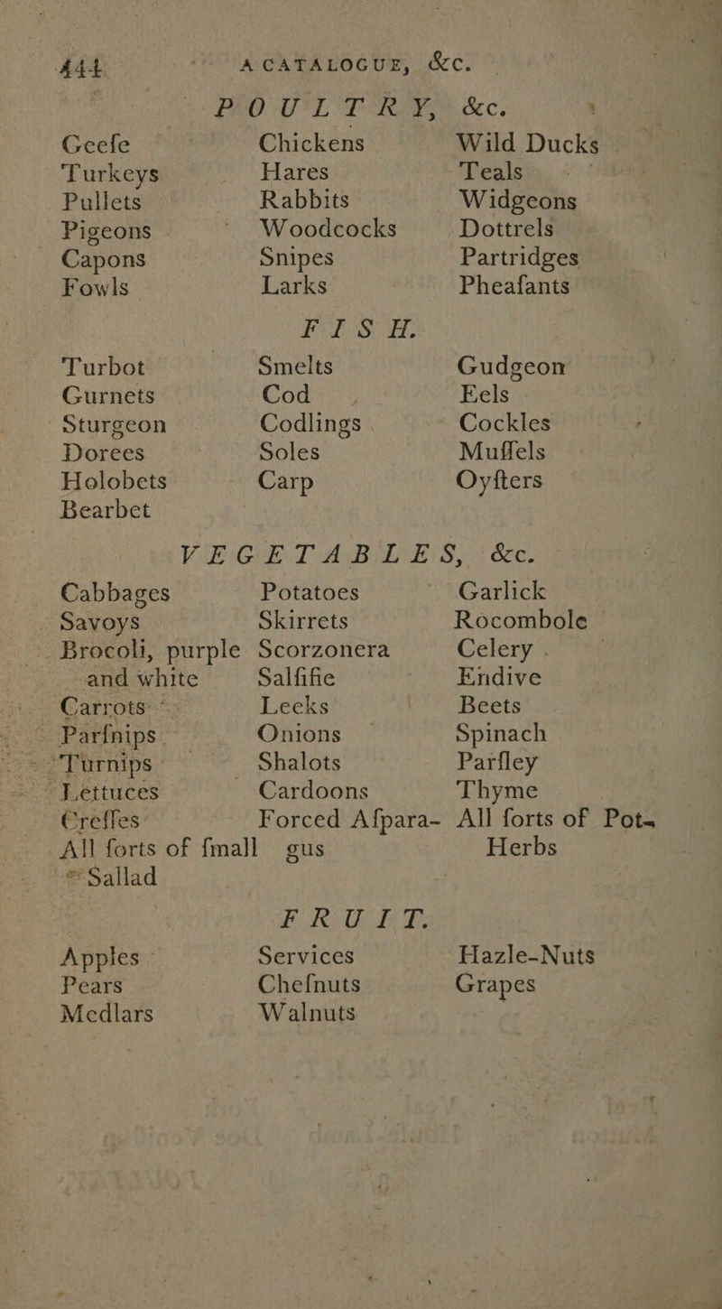 AAL “A CATALOGUE, &amp;c. Be ho BRO OEE TRO Sec. Geele | Chickens Wild Ducks | ‘Turkeys Hares Teals : Pullets Rabbits W idgeons Pigeons ’ Woodcocks Dottrels Capons Snipes Partridges Fowls Larks Pheafants Sie, Turbot Smelts Gudgeon Gurnets Comey: Eels Sturgeon Codlings Cockles Dorees , Soles Muffels Holobets Carp Oytters Bearbet Mi Gk T A Biased S, 4 bce Cabbages Potatoes Garlick Savoys Skirrets Rocombole Brocoli, purple Scorzonera Celery . and white Salfifie ie Sndive Carrots: © Leeks Beets woh Pariaips Onions Spinach oe Tarnips’ ~ ~~ Shalots Parfley ~% Lettuces Cardoons Thyme Creffes Forced Afpara- All forts of Pot. All forts of {mall gus Herbs * Sallad | | OEE Cae) a EAN 55 Apples - Services Hazle-Nuts Pears Chefnuts Grapes Medlars Walnuts