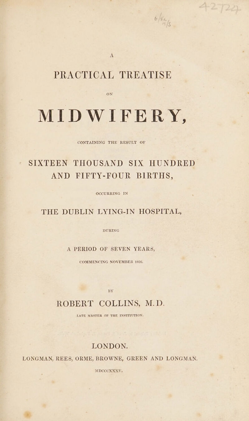 A PRACTICAL TREATISE ON MIDWIFERY, CONTAINING THE RESULT OF SIXTEEN THOUSAND SIX HUNDRED AND FIFTY-FOUR BIRTHS, OCCURRING IN THE DUBLIN LYING-IN HOSPITAL, DURING A PERIOD OF SEVEN YEARS, COMMENCING NOVEMBER 1826. BY ROBERT COLLINS, M.D. LATE MASTER OF THE INSTITUTION. LONDON. LONGMAN, REES, ORME, BROWNE, GREEN AND LONGMAN. MDCCCXXXY.