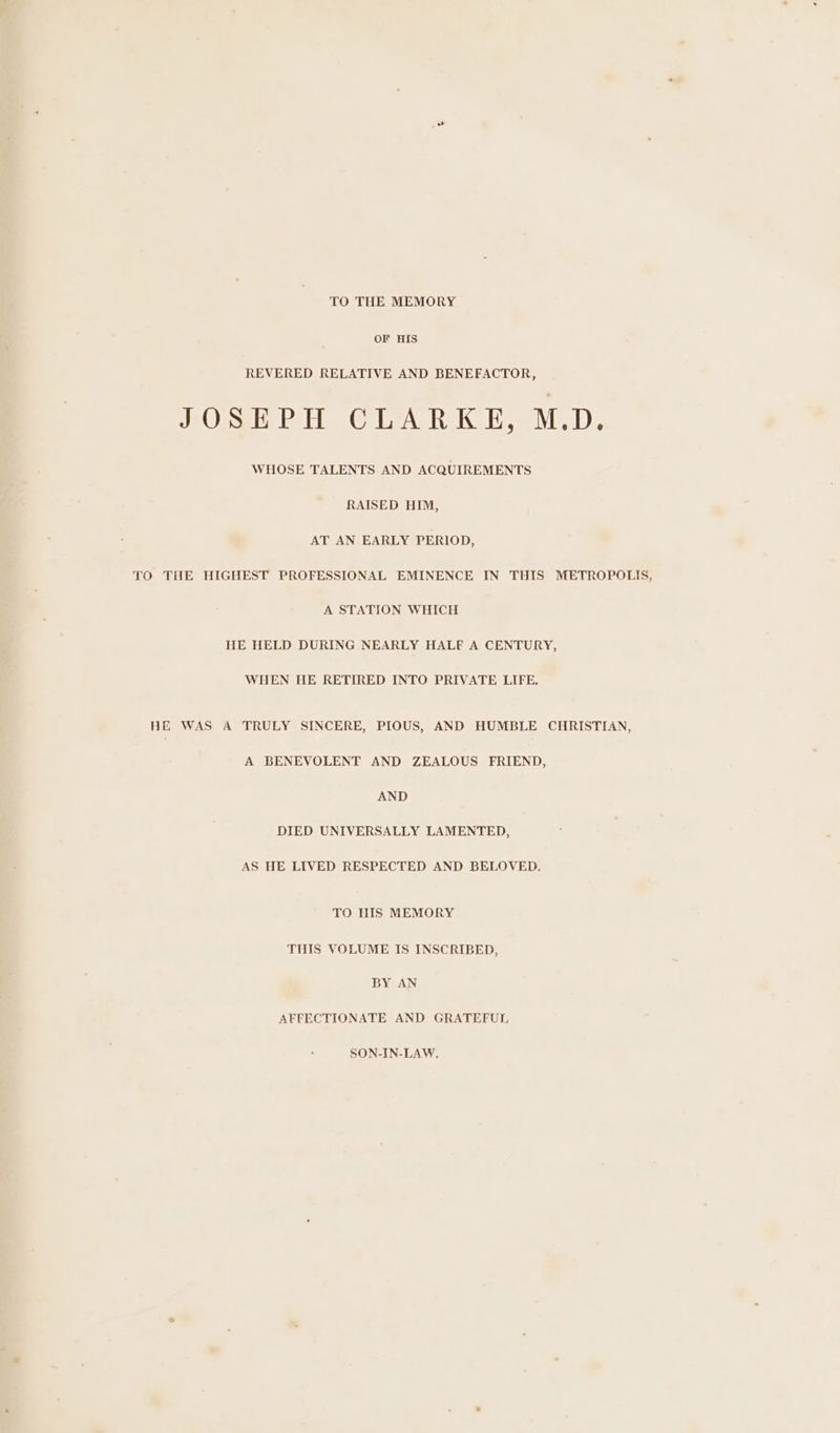 TO THE MEMORY OF HIS REVERED RELATIVE AND BENEFACTOR, JOSEPH CLARKE, M.D. WHOSE TALENTS AND ACQUIREMENTS RAISED HIM, AT AN EARLY PERIOD, TO THE HIGHEST PROFESSIONAL EMINENCE IN THIS METROPOLIS, A STATION WHICH HE HELD DURING NEARLY HALF A CENTURY, WHEN HE RETIRED INTO PRIVATE LIFE. HE WAS A TRULY SINCERE, PIOUS, AND HUMBLE CHRISTIAN, A BENEVOLENT AND ZEALOUS FRIEND, AND DIED UNIVERSALLY LAMENTED, AS HE LIVED RESPECTED AND BELOVED. TO HIS MEMORY THIS VOLUME IS INSCRIBED, BY AN AFFECTIONATE AND GRATEFUL SON-IN-LAW.