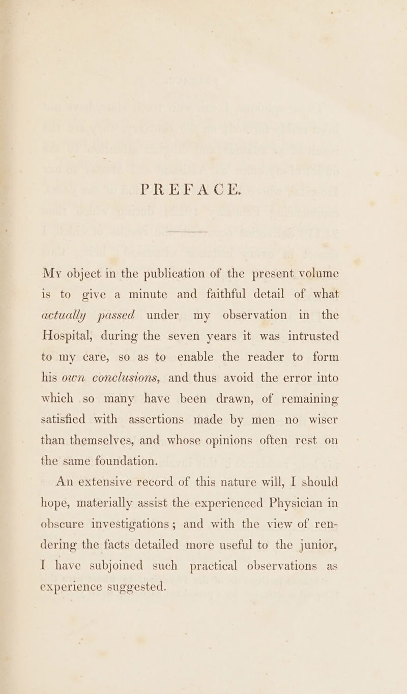 PREFACE. My object in the publication of the present volume is to give a minute and faithful detail of what actually passed under my observation in the Hospital, during the seven years it was intrusted to my care, so as to enable the reader to form his own conclusions, and thus avoid the error into which so many have been drawn, of remaining satisfied with assertions made by men no wiser than themselves, and whose opinions often rest on the same foundation. An extensive record of this nature will, I should hope, materially assist the experienced Physician in obscure investigations; and with the view of ren- dering the facts detailed more useful to the junior, I have subjoined such practical observations as experience suggested.