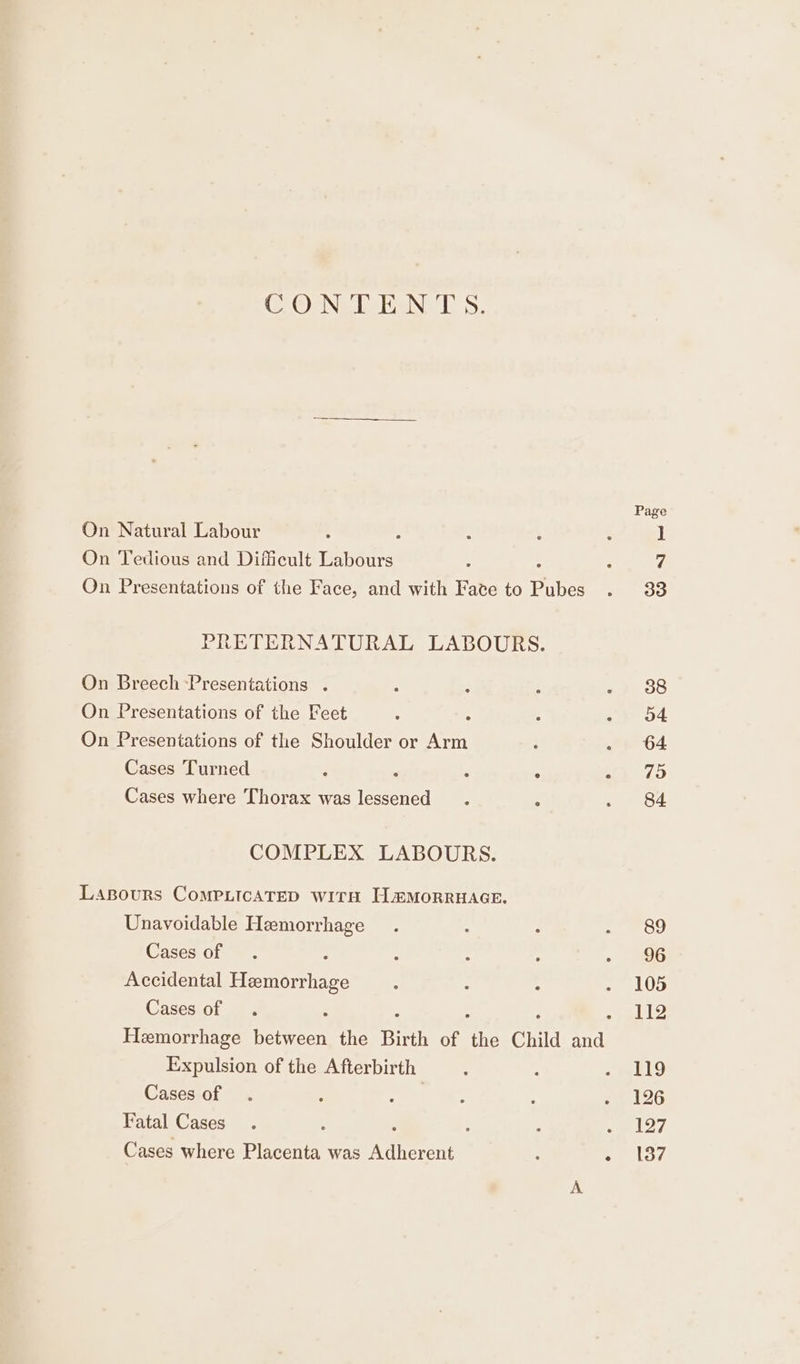 ClOsNe iaiaNe hs. On Natural Labour On Tedious and Difficult rasta On Presentations of the Face, and with Faze to Pures PRETERNATURAL LABOURS. On Breech Presentations . On Presentations of the Feet On Presentations of the Shoulder or Ra Cases Turned é < ‘ . Cases where Thorax was lessened COMPLEX LABOURS. Lasours ComMPLicATED witaH LHmMoRRHAGE. Unavoidable Hemorrhage Cases of Accidental Hemorrhage Cases of Expulsion of the Afterbirth Cases of | Fatal Cases : Cases where Placenta was revere