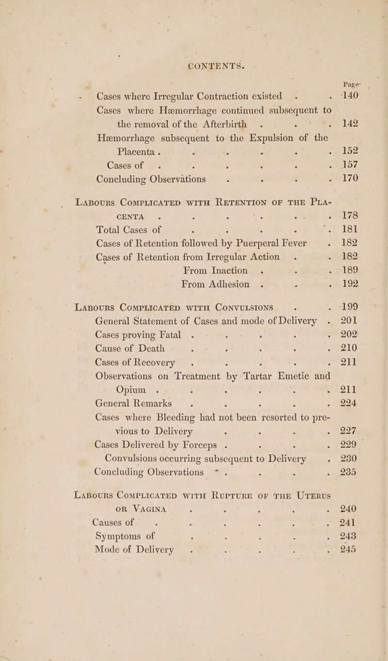 CONTENTS. - Cases where Irregular Contraction existed Cases where Hemorrhage continued subsequent to the removal of the Afterbirth Hemorrhage subsequent. to the Expulsion of the Placenta . Cases of Concluding Observations LasBours COMPLICATED WITH RETENTION OF THE PLA- CENTA Total Cases of : : : Cases of Retention followed by Puerperal Fever Cases of Retention from Irregular Action From Inaction From Adhesion Laspours CoMPLICATED WITH CONVULSIONS General Statement of Cases and mode of Delivery Cases proving Fatal Cause of Death Cases of Recovery : ; Observations on Treatment ae Tartar Emetic itt Opium General Remarks : : Cases where Bleeding had not been te ee to pre- vious to Delivery Cases Delivered by Forceps . ; Convulsions occurring subsequent to Delivery Concluding Observations LaBours CoMPLICATED WITH RurTuRE OF THE UTERUS oR VAGINA Causes of Symptoms of Mode of Delivery Page 140 142 152 157 170 178 181 182 182 189 192 £99 201 202 210 211 211 224 227 229 230 235 240 241 243 245