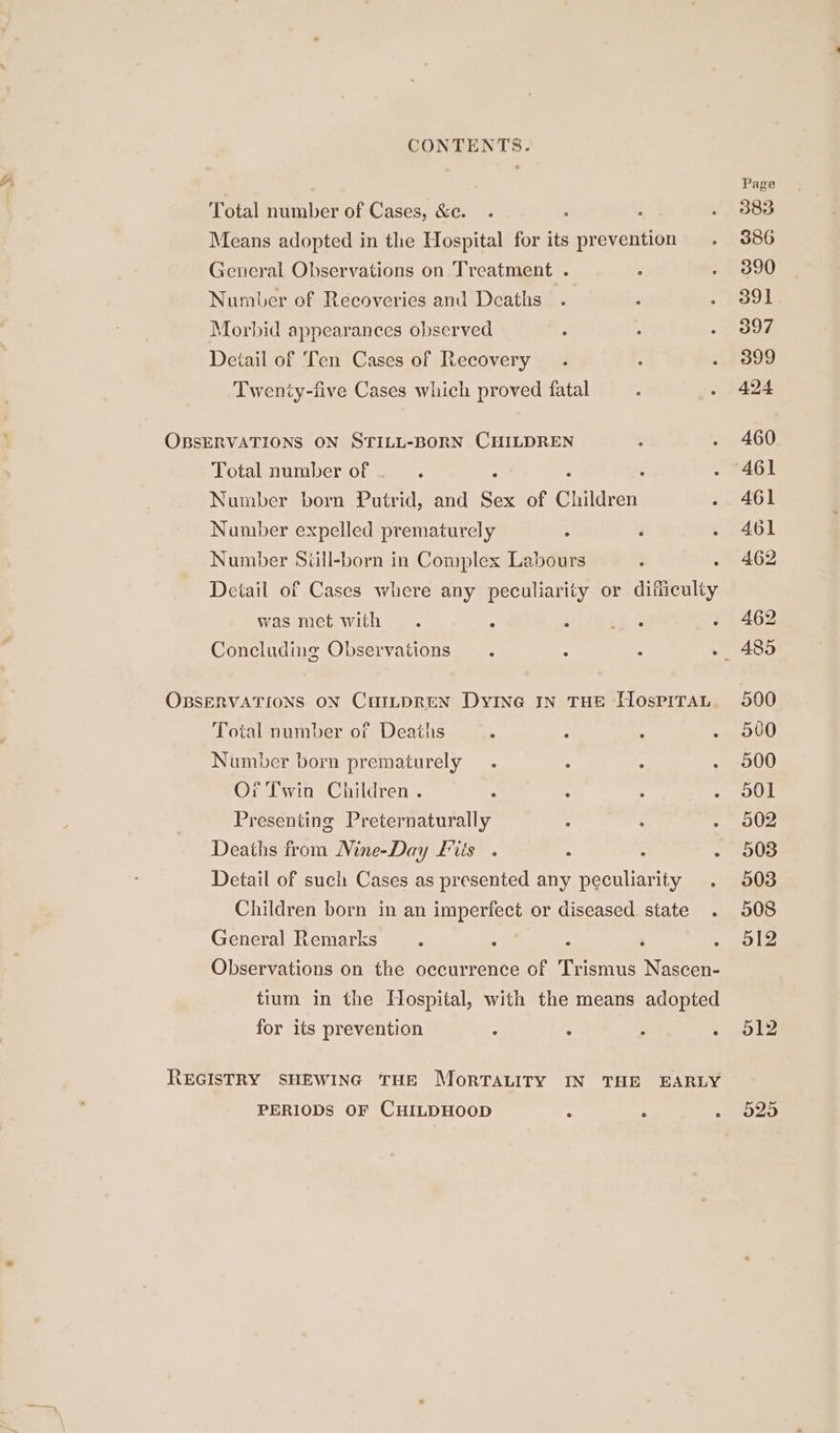 , Page Total number of Cases, &amp;c. 383 Means adopted in the Hospital for its prevention 386 General Observations on Treatment . 390 Number of Recoveries and Deaths 391 Morbid appearances observed 397 Detail of Ten Cases of Recovery 399 Twenty-five Cases which proved fatal 424 OBSERVATIONS ON STILL-BORN CHILDREN . 460 Total number of . : . 461 Number born Putrid, and Sex of Children Seed Number expelled prematurely : 461 Number Still-born in Complex Labours .4 402 Deiail of Cases where any peculiarity or difficulty was met with . ‘ cee > 462 Concluding Observations. . 485 OBSERVATIONS ON CHILDREN DyINe IN THE HospiTaAL 500 Total number of Deaths 4 500 Number born prematurely 500 Or Twin Children . : : 501 Presenting Preternaturally : - 902 Deaths from Mine-Day fis . : : - 508 Detail of such Cases as presented any peculiarity 003 Children born in an imperfect or diseased state 508 General Remarks . : ‘ ble, Observations on the occurrence of Trismus Nascen- tium in the Hospital, with the means adopted for its prevention : : ol2 REGISTRY SHEWING THE MorTALITY IN THE EARLY PERIODS OF CHILDHOOD : : aoe