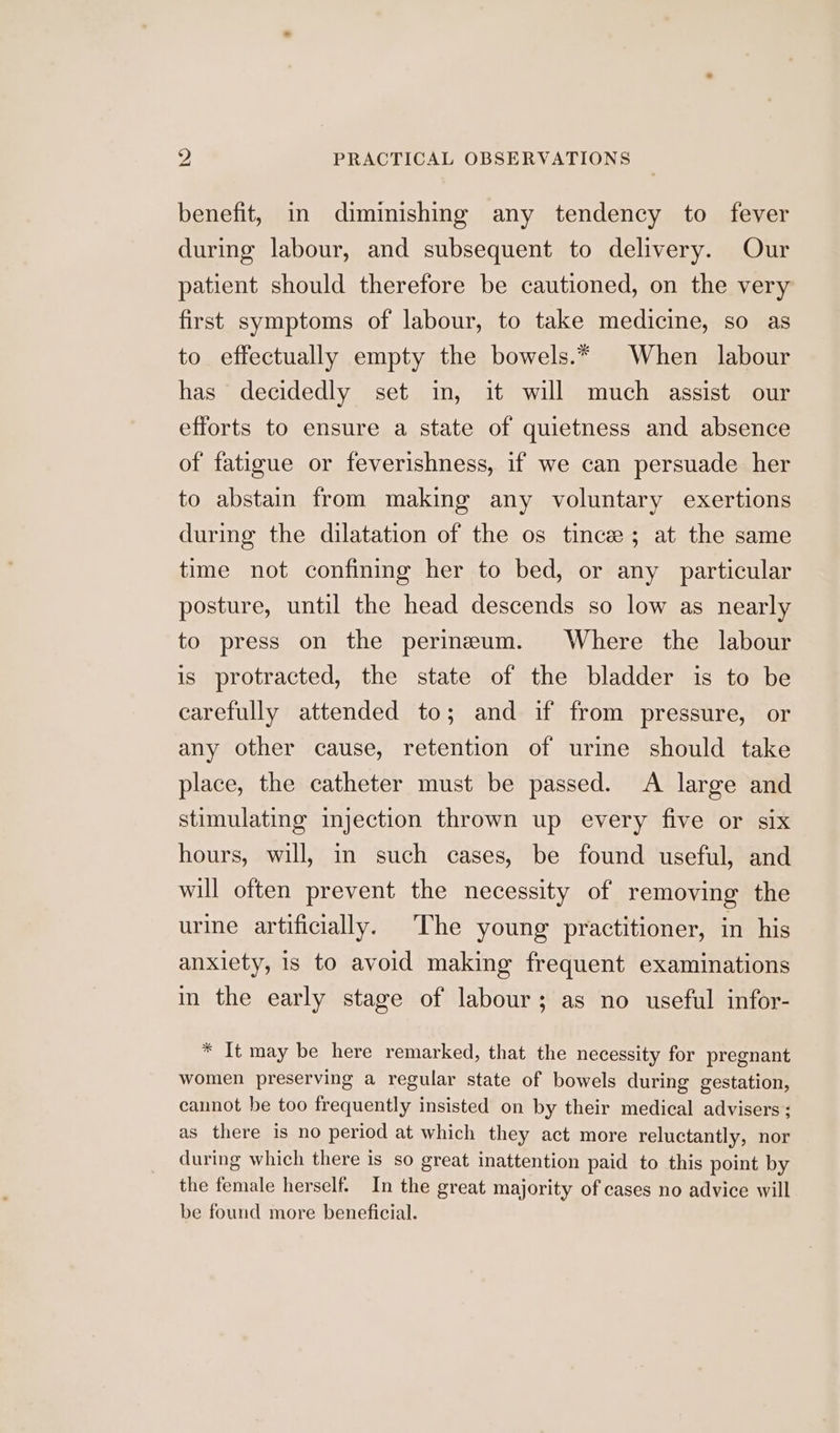 benefit, in diminishing any tendency to fever during labour, and subsequent to delivery. Our patient should therefore be cautioned, on the very first symptoms of labour, to take medicine, so as to effectually empty the bowels.* When labour has decidedly set im, it will much assist our efforts to ensure a state of quietness and absence of fatigue or feverishness, if we can persuade her to abstain from making any voluntary exertions during the dilatation of the os tince; at the same time not confining her to bed, or any particular posture, until the head descends so low as nearly to press on the perineum. Where the labour is protracted, the state of the bladder is to be carefully attended to; and if from pressure, or any other cause, retention of urine should take place, the catheter must be passed. <A large and stimulating myjection thrown up every five or six hours, will, in such cases, be found useful, and will often prevent the necessity of removing the urine artificially. The young’ practitioner, in his anxiety, is to avoid making frequent examinations in the early stage of labour; as no useful infor- * It may be here remarked, that the necessity for pregnant women preserving a regular state of bowels during gestation, cannot be too frequently insisted on by their medical advisers; as there is no period at which they act more reluctantly, nor during which there is so great inattention paid to this point by the female herself. In the great majority of cases no advice will be found more beneficial.