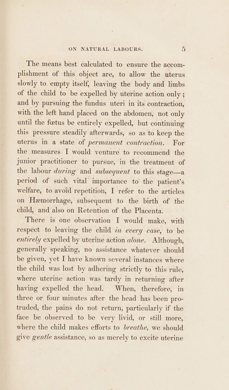 The means best calculated to ensure the accom- plishment of this object are, to allow the uterus slowly to. empty itself, leaving the body and limbs of the child to be expelled by uterine action only ; and by pursuing the fundus uteri in its contraction, with the left hand placed on the abdomen, not only until the foetus be entirely expelled, but continuing this pressure steadily afterwards, so as to keep the uterus in a state of permanent contraction. For the measures I would venture to recommend the junior practitioner to pursue, in the treatment of the labour during and subsequent to this stage—a period of such vital importance to the patient’s welfare, to avoid repetition, I refer to the articles on Hemorrhage, subsequent to the birth of the child, and also on Retention of the Placenta. There is one observation I would make, with respect to leaving the child in every case, to be entirely expelled by uterine action alone. Although, generally speaking, no assistance whatever should be given, yet I have known several instances where the child was lost by adhering strictly to this rule, where uterine action was tardy in returning after having expelled the head. When, therefore, in three or four minutes after the head has been pro- truded, the pains do not return, particularly if the face be observed to be very livid, or still more, where the child makes efforts to breathe, we should give gentle assistance, so as merely to excite uterine