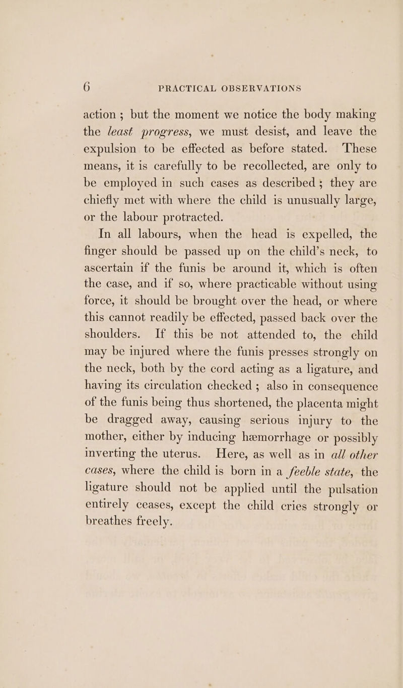 action ; but the moment we notice the body making the least progress, we must desist, and leave the expulsion to be effected as before stated. ‘These means, it is carefully to be recollected, are only to be employed in such cases as described; they are chiefly met with where the child is unusually large, or the labour protracted. In all labours, when the head is expelled, the finger should be passed up on the child’s neck, to ascertain if the funis be around it, which is often the case, and if so, where practicable without using force, it should be brought over the head, or where this cannot readily be effected, passed back over the shoulders. If this be not attended to, the child may be injured where the funis presses strongly on the neck, both by the cord acting as a ligature, and having its circulation checked ; also in consequence of the funis being thus shortened, the placenta might be dragged away, causing serious injury to the mother, either by inducing hemorrhage or possibly inverting the uterus. Here, as well as in all other cases, where the child is born in a feeble state, the ligature should not be applied until the pulsation entirely ceases, except the child cries strongly or breathes freely.