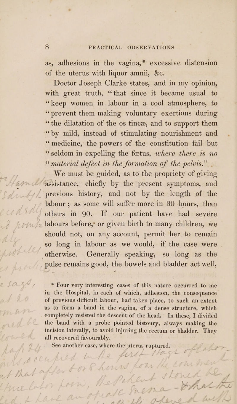 as, adhesions in the vagina,* excessive distension of the uterus with liquor amnu, &amp;c. Doctor Joseph Clarke states, and in my opinion, with great truth, “that since it became usual to ‘‘keep women in labour in a cool atmosphere, to “prevent them making voluntary exertions during “the dilatation of the os tince, and to support them “by mild, instead of stimulating nourishment and ‘‘medicine, the powers of the constitution fail but ‘‘seldom in expelling the foetus, where there is no ‘“material defect in the formation of the pelvis.” . We must be guided, as to the propriety of giving “assistance, chiefly by the present symptoms, and previous history, and not by the length of the labour ; as some will suffer more in 30 hours, than , others in 90. If our patient have had severe . labours before, or given birth to many children, we should not, on any account, permit her to remain so long in labour as we would, if the case were otherwise. Generally speaking, so long as the pulse remains good, the bowels and bladder act well, * Four very interesting cases of this nature occurred to me in the Hospital, in each of which, adhesion, the consequence of previous difficult labour, had taken place, to such an extent as to form a band in the vagina, of a dense structure, which completely resisted the descent of the head. In these, I divided the band with a probe pointed bistoury, always making the incision laterally, to avoid injuring the rectum or bladder. They all recovered favourably. See another case, where the uterus ruptured.