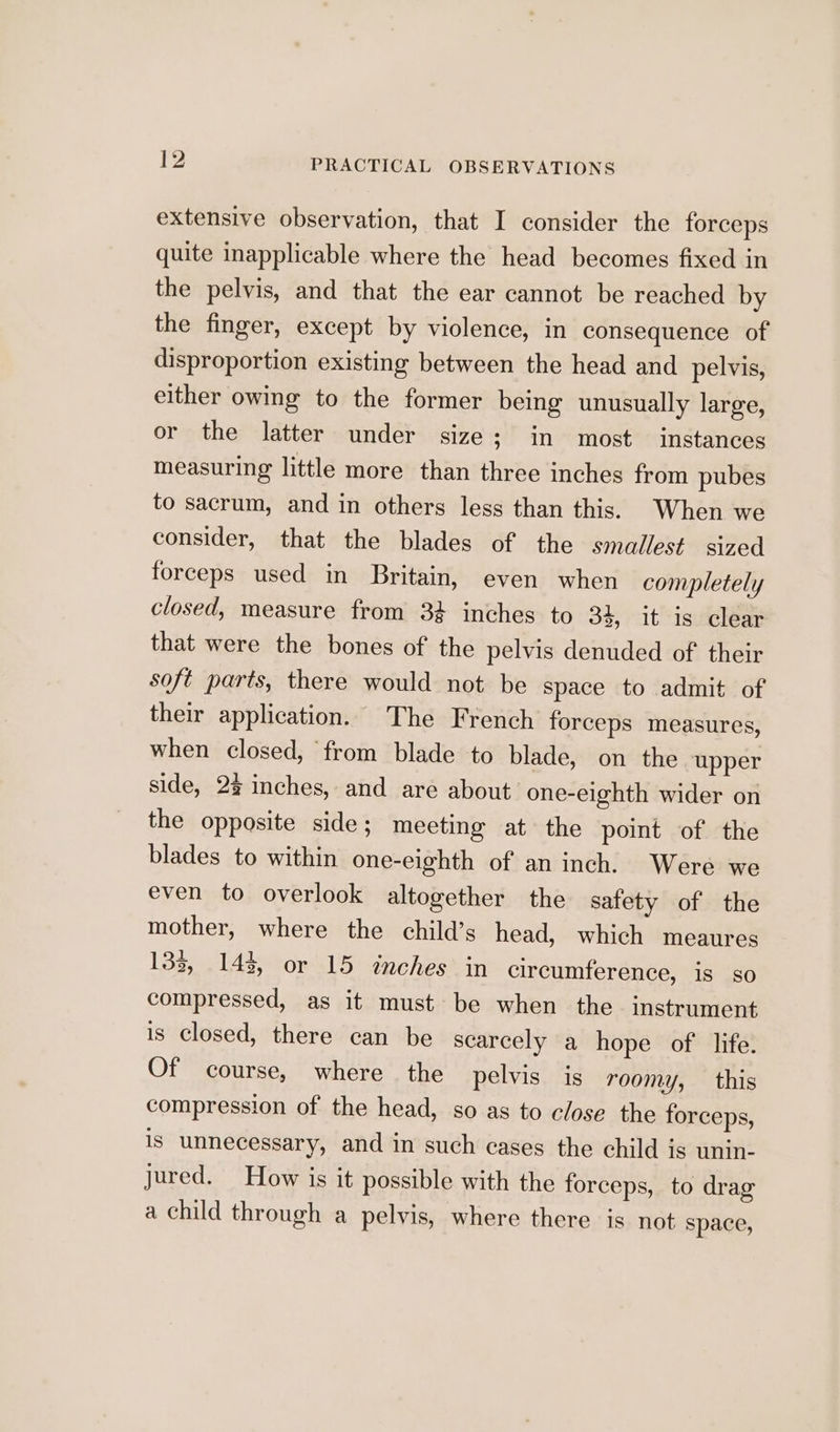 extensive observation, that I consider the forceps quite inapplicable where the head becomes fixed in the pelvis, and that the ear cannot be reached by the finger, except by violence, in consequence of disproportion existing between the head and pelvis, either owing to the former being unusually large, or the latter under size; in most instances measuring little more than three inches from pubes to sacrum, and in others less than this. When we consider, that the blades of the smallest. sized forceps used in Britain, even when completely closed, measure from 34 inches to 34, it is clear that were the bones of the pelvis denuded of their soft parts, there would not be space to admit of their application. The French forceps measures, when closed, from blade to blade, on the upper side, 2% inches, and are about: one-eighth wider on the opposite side ; meeting at the point of the blades to within one-eighth of an inch. Were we even to overlook altogether the safety of the mother, where the child’s head, which meaures 133, 143, or 15 inches in circumference, is so compressed, as it must be when the instrument is closed, there can be scarcely a hope of life. Of course, where the pelvis is roomy, this compression of the head, so as to close the forceps, is unnecessary, and in such cases the child is unin- jured. How is it possible with the forceps, to drag a child through a pelvis, where there is not space,