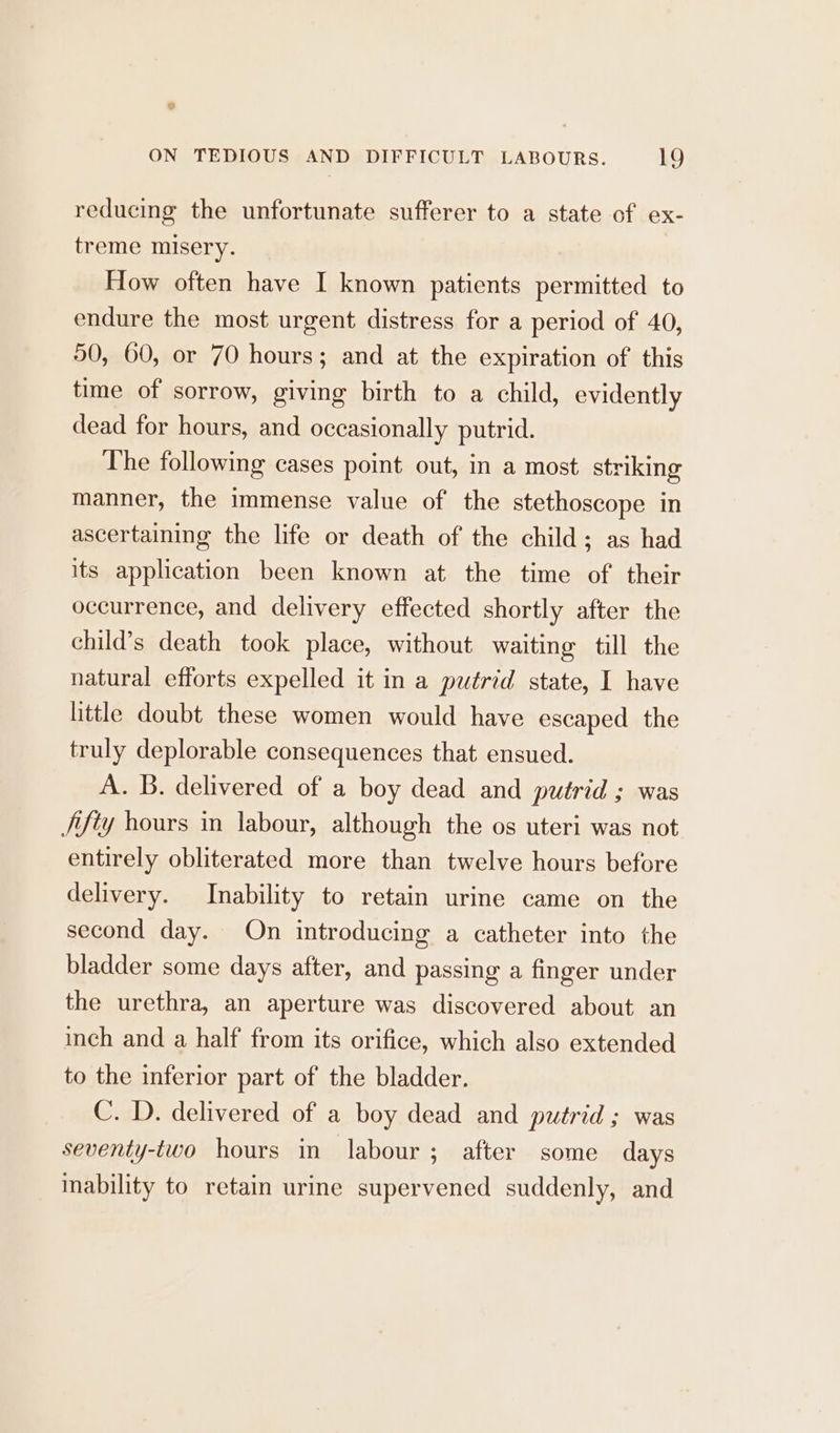 ° ON TEDIOUS AND DIFFICULT LABOURS. 19 reducing the unfortunate sufferer to a state of ex- treme misery. How often have I known patients permitted to endure the most urgent distress for a period of 40, 50, 60, or 70 hours; and at the expiration of this time of sorrow, giving birth to a child, evidently dead for hours, and occasionally putrid. The following cases point out, in a most striking manner, the immense value of the stethoscope in ascertaining the life or death of the child; as had its application been known at the time of’ their occurrence, and delivery effected shortly after the child’s death took place, without waiting till the natural efforts expelled it in a putrid state, I have little doubt these women would have escaped the truly deplorable consequences that ensued. A. B. delivered of a boy dead and putrid ; was /ifty hours in labour, although the os uteri was not entirely obliterated more than twelve hours before delivery. Inability to retain urine came on the second day. On introducing a catheter into the bladder some days after, and passing a finger under the urethra, an aperture was discovered about an inch and a half from its orifice, which also extended to the inferior part of the bladder. C. D. delivered of a boy dead and putrid ; was seventy-two hours in labour ; after some days inability to retain urine supervened suddenly, and
