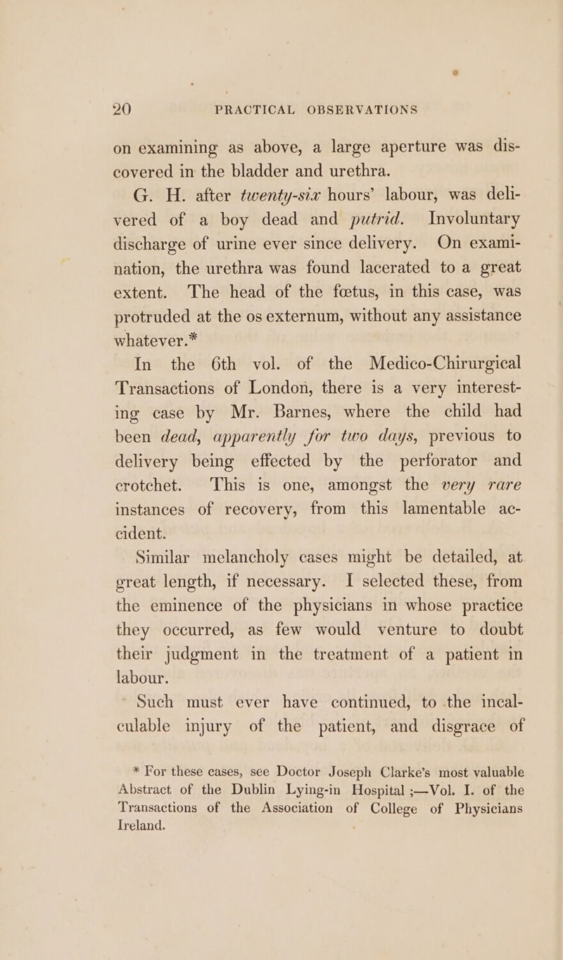on examining as above, a large aperture was dis- covered in the bladder and urethra. G. H. after twenty-six hours’ labour, was deli- vered of a boy dead and putrid. Involuntary discharge of urine ever since delivery. On exami- nation, the urethra was found lacerated to a great extent. The head of the fetus, in this case, was protruded at the os externum, without any assistance whatever.* In the 6th vol. of the Medico-Chirurgical Transactions of London, there is a very iterest- ing case by Mr. Barnes, where the child had been dead, apparently for two days, previous to delivery being effected by the perforator and crotchet. This is one, amongst the very rare instances of recovery, from this lamentable ac- cident. Similar melancholy cases might be detailed, at great length, if necessary. I selected these, from the eminence of the physicians in whose practice they occurred, as few would venture to doubt their judgment in the treatment of a patient in labour. ' Such must ever have continued, to the incal- culable injury of the patient, and disgrace of * For these cases, see Doctor Joseph Clarke’s most valuable Abstract of the Dublin Lying-in Hospital ;—Vol. I. of the Transactions of the Association of College of Physicians Ireland.