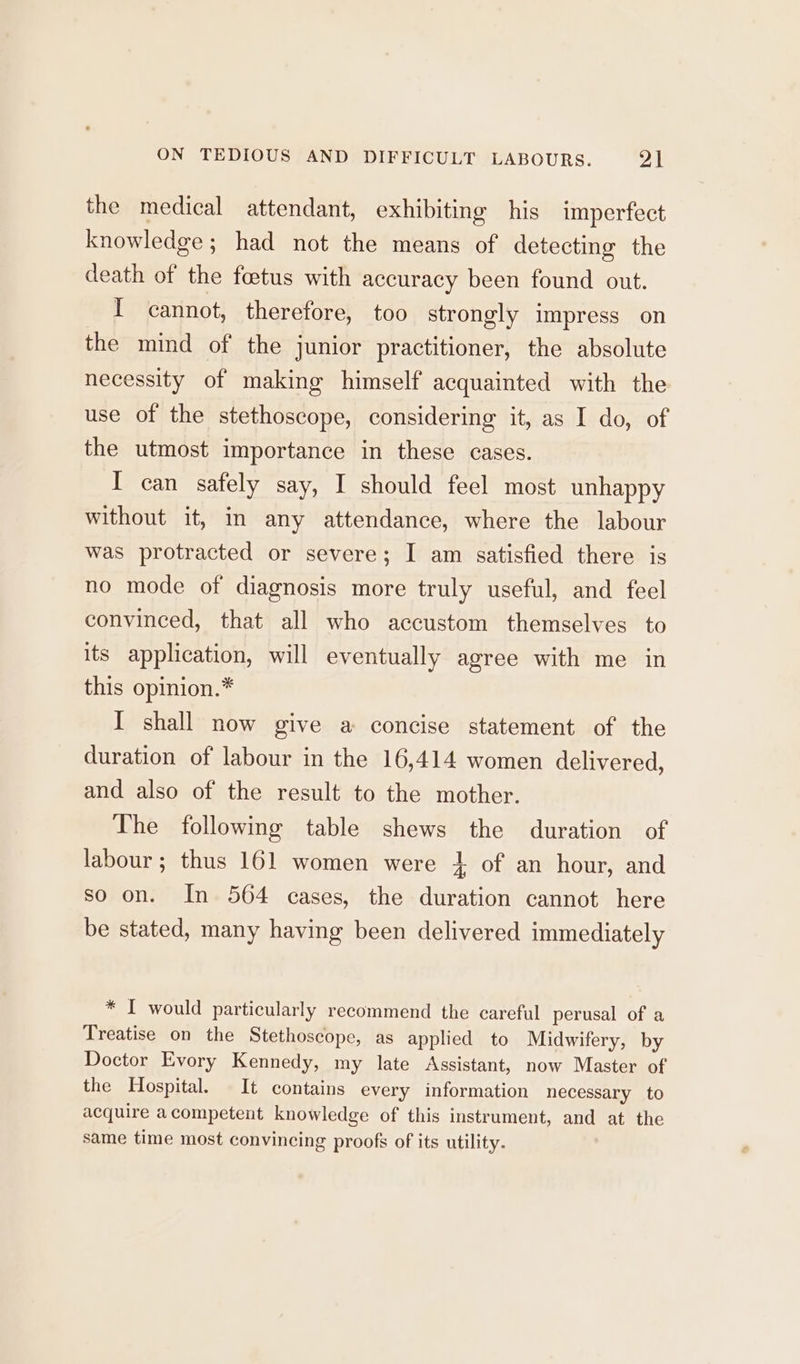 the medical attendant, exhibiting his imperfect knowledge; had not the means of detecting the death of the foetus with accuracy been found out. I cannot, therefore, too strongly impress on the mind of the junior practitioner, the absolute necessity of making himself acquainted with the use of the stethoscope, considering it, as I do, of the utmost importance in these cases. I can safely say, I should feel most unhappy without it, in any attendance, where the labour was protracted or severe; I am satisfied there is no mode of diagnosis more truly useful, and feel convinced, that all who accustom themselves to its application, will eventually agree with me in this opinion.* I shall now give a concise statement of the duration of labour in the 16,414 women delivered, and also of the result to the mother. The following table shews the duration of labour ; thus 161 women were + of an hour, and so on. In 564 cases, the duration cannot here be stated, many having been delivered immediately * I would particularly recommend the careful perusal of a Treatise on the Stethoscope, as applied to Midwifery, by Doctor Evory Kennedy, my late Assistant, now Master of the Hospital. It contains every information necessary to acquire a competent knowledge of this instrument, and at the same time most convincing proofs of its utility.