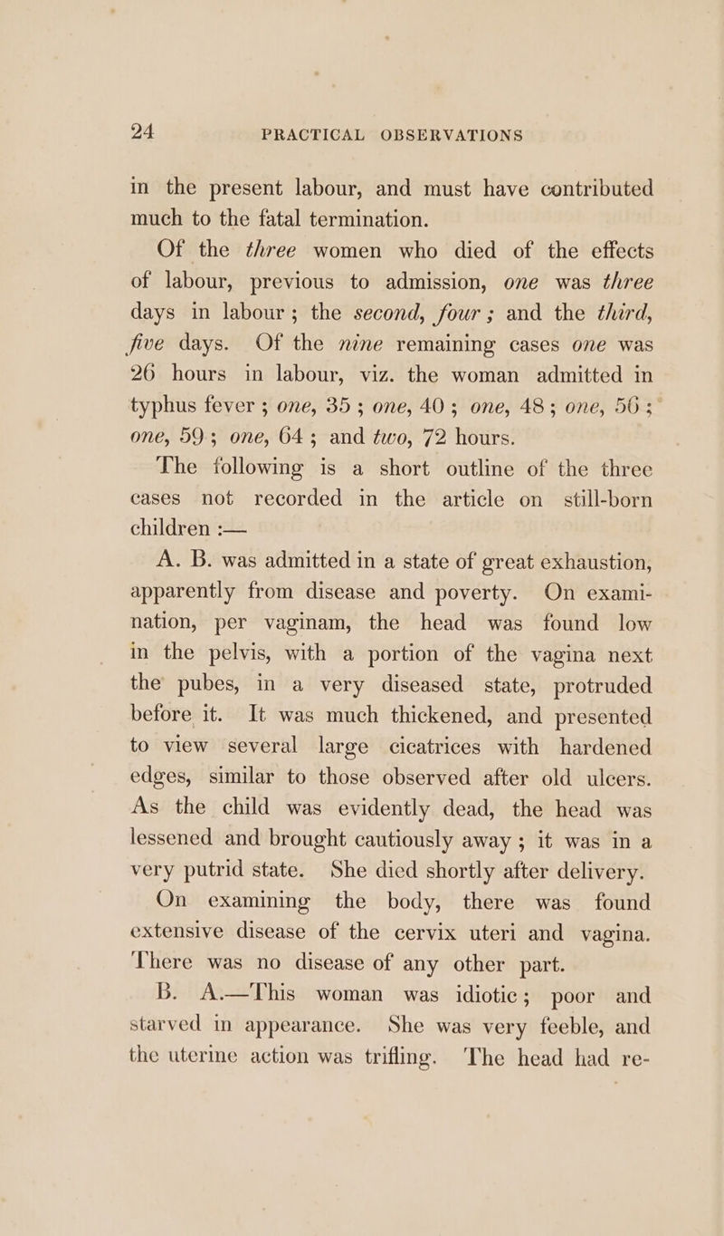 in the present labour, and must have contributed much to the fatal termination. Of the three women who died of the effects of labour, previous to admission, one was three days in labour; the second, four; and the third, five days. Of the nine remaining cases one was 26 hours in labour, viz. the woman admitted in typhus fever ; one, 35; one, 40; one, 48; one, 50; one, 59-3 one, 643 and two, 72 hours. The following is a short outline of the three cases not recorded in the article on still-born children :— A. B. was admitted in a state of great exhaustion, apparently from disease and poverty. On exami- nation, per vaginam, the head was found low in the pelvis, with a portion of the vagina next the pubes, in a very diseased state, protruded before it. It was much thickened, and presented to view several large cicatrices with hardened edges, similar to those observed after old ulcers. As the child was evidently dead, the head was lessened and brought cautiously away ; it was in a very putrid state. She died shortly after delivery. On examining the body, there was found extensive disease of the cervix uteri and vagina. There was no disease of any other part. Bb. A.—This woman was idiotic; poor and starved in appearance. She was very feeble, and the uterme action was trifling. The head had re-