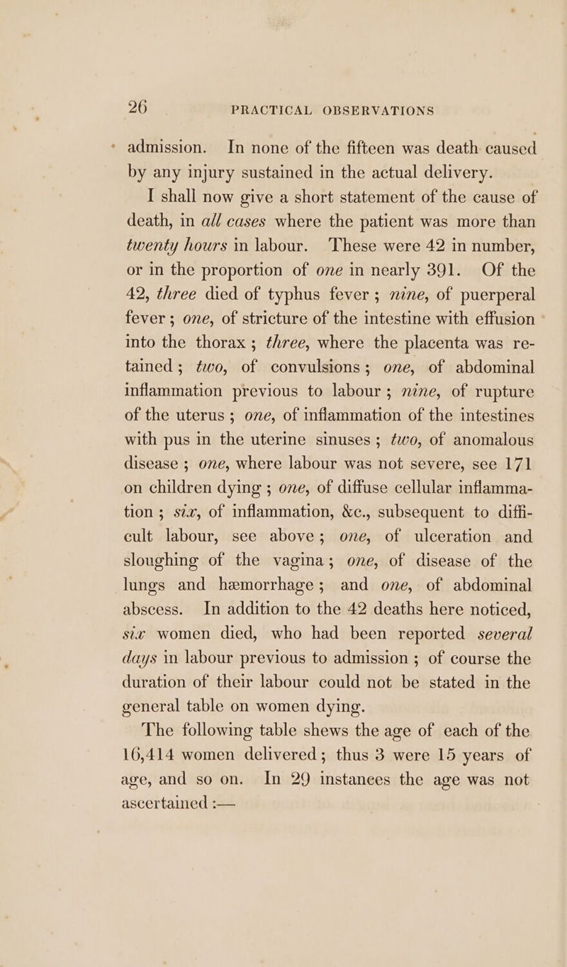 * admission. In none of the fifteen was death caused by any injury sustained in the actual delivery. I shall now give a short statement of the cause of death, in all cases where the patient was more than twenty hours in labour. These were 42 in number, or in the proportion of ove in nearly 391. Of the 42, three died of typhus fever ; nine, of puerperal fever ; one, of stricture of the intestine with effusion ° into the thorax ; three, where the placenta was re- tained; fwo, of convulsions; one, of abdominal inflammation previous to labour; nine, of rupture of the uterus ; ove, of inflammation of the intestines with pus in the uterine sinuses; ¢wvo, of anomalous disease ; one, where labour was not severe, see 171 on children dying ; one, of diffuse cellular inflamma- tion; siz, of inflammation, &amp;c., subsequent to diffi- cult labour, see above; one, of ulceration and sloughing of the vagina; one, of disease of the lungs and hemorrhage; and one, of abdominal abscess. In addition to the 42 deaths here noticed, sie women died, who had been reported several days in labour previous to admission ; of course the duration of their labour could not be stated in the general table on women dying. The following table shews the age of each of the 16,414 women delivered; thus 3 were 15 years of age, and so on. In 29 instances the age was not ascertained :—
