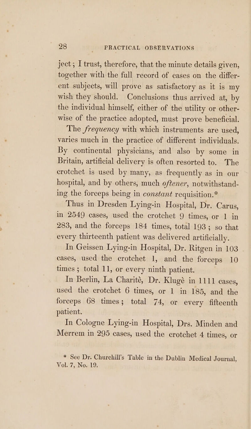 ject; I trust, therefore, that the minute details given, together with the full record of cases on the differ- ent subjects, will prove as satisfactory as it is my wish they should. Conclusions thus arrived at, by the individual himself, either of the utility or other- wise of the practice adopted, must prove beneficial. The frequency with which instruments are used, varies much in the practice of different individuals. By continental physicians, and also by some in Britain, artificial delivery is often resorted to. The crotchet is used by many, as frequently as in our hospital, and by others, much oftener, notwithstand- ing the forceps being in constant requisition.* Thus in Dresden Lying-in Hospital, Dr. Carus, in 2549 cases, used the crotchet 9 times, or 1 in 283, and the forceps 184 times, total 193; so that every thirteenth patient was delivered artificially. In Geissen Lying-in Hospital, Dr. Ritgen in 103 cases, used the crotchet 1, and the forceps 10 times ; total 11, or every ninth patient. In Berlin, La Charité, Dr. Klugé in 1111 cases, used the crotchet 6 times, or 1 in 185, and the forceps 68 times; total 74, or every fifteenth patient. In Cologne Lying-in Hospital, Drs. Minden and Merrem in 295 cases, used the crotchet 4 times, or * See Dr. Churchill’s Table in the Dublin Medical Journal, Vol. 7, No. 19.