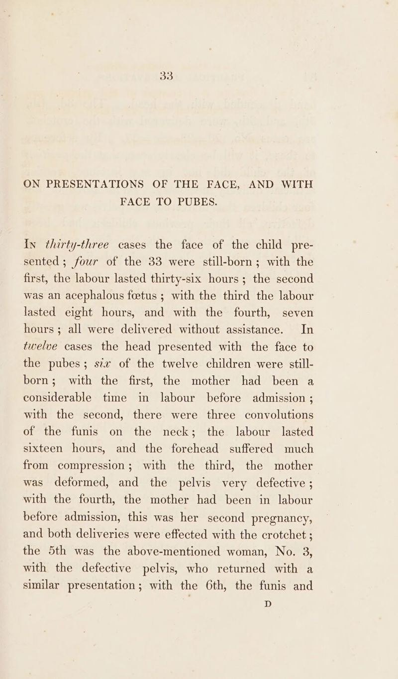 oo ON PRESENTATIONS OF THE FACE, AND WITH FACE TO PUBES. in thirty-three cases the face of the child pre- sented ; four of the 33 were still-born; with the first, the labour lasted thirty-six hours; the second was an acephalous feetus ; with the third the labour lasted eight hours, and with the fourth, seven hours ; all were delivered without assistance. In twelve cases the head presented with the face to the pubes; sex of the twelve children were still- born; with the first, the mother had been a considerable time in labour before admission ; with the second, there were three convolutions of the funis on the neck; the labour lasted sixteen hours, and the forehead suffered much from compression; with the third, the mother was deformed, and the pelvis very defective ; with the fourth, the mother had been in labour before admission, this was her second pregnancy, and both deliveries were effected with the crotchet ; the 5th was the above-mentioned woman, No. 3, with the defective pelvis, who returned with a similar presentation; with the 6th, the funis and D
