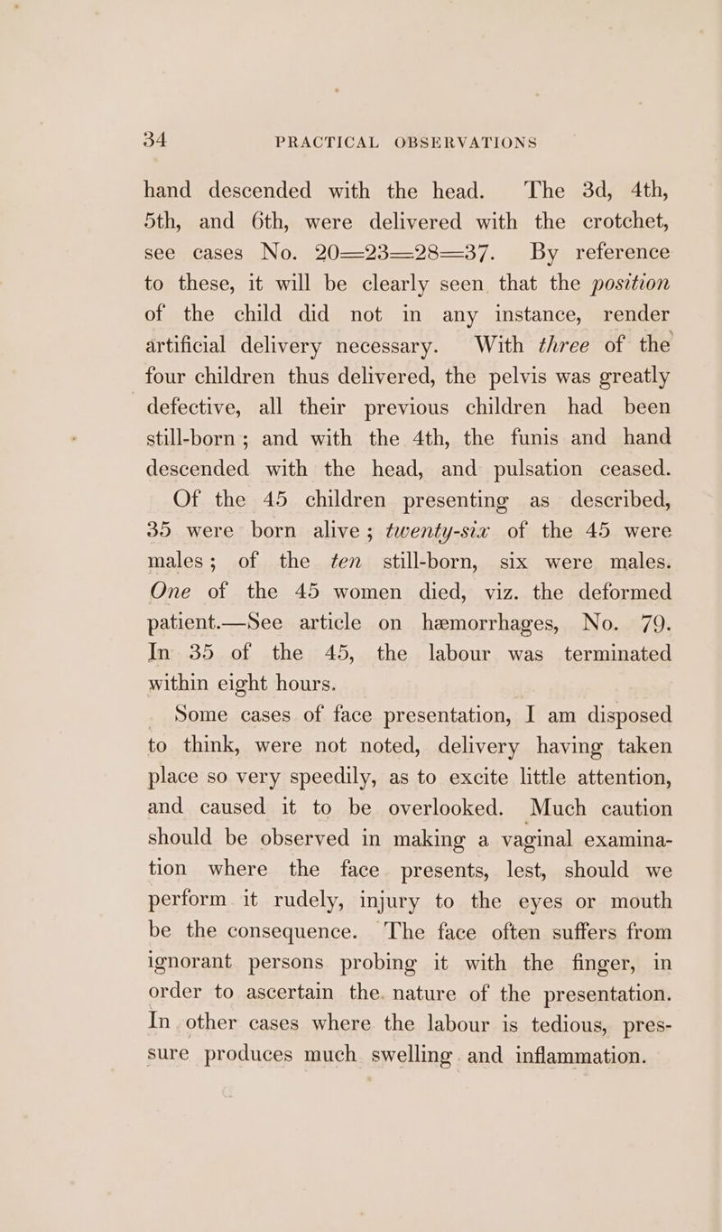 hand descended with the head. The 3d, 4th, 5th, and 6th, were delivered with the crotchet, seeujcases, No: ¢20—-23—28--37. . Bya reterance to these, it will be clearly seen that the posztion of the child did not in any instance, render artificial delivery necessary. With three of the four children thus delivered, the pelvis was greatly defective, all their previous children had been still-born ; and with the 4th, the funis and hand descended with the head, and pulsation ceased. Of the 45 children presenting as described, 35 were born alive; twenty-six of the 45 were males; of the ten still-born, six were males. One of the 45 women died, viz. the deformed patient.—See article on hemorrhages, No. 79. In 35 of the 45, the labour was terminated within eight hours. Some cases of face presentation, I am disposed to think, were not noted, delivery having taken place so very speedily, as to excite little attention, and caused it to be overlooked. Much caution should be observed in making a vaginal examina- tion where the face presents, lest, should we perform. it rudely, injury to the eyes or mouth be the consequence. The face often suffers from ignorant persons probing it with the finger, in order to ascertain the. nature of the presentation. In other cases where the labour is tedious, pres- sure produces much swelling. and inflammation.
