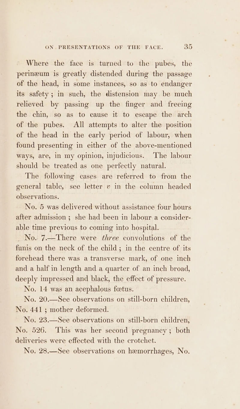 fr Where the face is turned to the pubes, the perineum is greatly distended during the passage of the head, in some instances, so as to endanger its safety; im such, the distension may be much relieved by passing up the finger and freeing the chin, so as to cause it to escape the arch of the pubes. All attempts to alter the position of the head in the early period of labour, when found presenting in either of the above-mentioned Ways, are, in my opinion, injudicious. ‘The labour should be treated as one perfectly natural. The following cases are referred to from the general table, see letter v in the column headed observations. No. 5 was delivered without assistance four hours after admission ; she had been in labour a consider- able time previous to coming into hospital. _ No. 7.—There were three convolutions of the funis on the neck of the child; in the centre of its forehead there was a transverse mark, of one inch and a half in length and a quarter of an inch broad, deeply impressed and black, the effect of pressure. No. 14 was an acephalous feetus. No. 20.—See observations on still-born children, No. 441 ; mother deformed. No. 23.—See observations on still-born children, No. 526. This was her second pregnancy ; both deliveries were effected with the crotchet. No, 28.—See observations on hemorrhages, No.