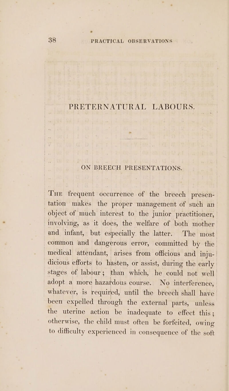 » 38 PRACTICAL OBSERVATIONS PRETERNATURAL LABOURS. ON BREECH PRESENTATIONS. Tue frequent occurrence of the breech presen- tation makes the proper management of such an object of much interest to the junior practitioner, | involving, as it does, the welfare of both mother and infant, but especially the latter. The most. common and dangerous error, committed by the medical attendant, arises from officious and inju- | dicious efforts to hasten, or assist, during the early stages of labour; than which, he could not well adopt a more hazardous course. No interference, whatever, is required, until the breech shall have. been expelled through the external parts, unless the uterine action be inadequate to effect this; otherwise, the child must often be forfeited, owing to difficulty experienced in consequence of the soft